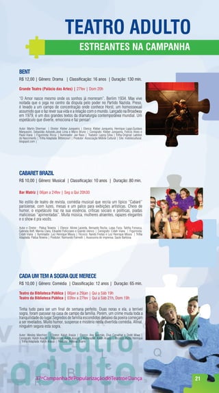 TeaTrO adulTO
                                                    eSTreanTeS na CampanHa

BenT
R$ 12,00 | Gênero: Drama | Classificação: 16 anos | Duração: 130 min.

grande Teatro (palácio das artes) | 27fev | Dom 20h

“O Amor nasce mesmo onde os sonhos já morreram”. Berlim 1934. Max vive
noitada que o joga no centro da disputa pelo poder no Partido Nazista. Preso,
é levado a um campo de concentração onde conhece Horst, um homossexual
assumido que o faz rever sua vida e a relação com o mundo. Lançado na Broadway
em 1979, é um dos grandes textos da dramaturgia contemporânea mundial. Um
espetáculo que diverte, emociona e faz pensar!

Autor: Martin Sherman | Diretor: Kleber Junqueira | Elenco: Kleber Junqueira, Henrique Luppi,Gustavo
Marquezini, Sebastião Azevedo,José Lima e Mario Bruno | Cenógrafo: Kleber Junqueira, Felício Alves e
Paulo Viana | Figurinista: Ricca | Iluminador: Jair Raso | Tradutor: Lajosy Silva | Trilha Original: Ladston
do Nascimento | Trilha Adaptada: Bittencourt | Produtor: Associação Móbile Cultural | Site: mobilecultural.
blogspot.com |




CaBareT BrazIl
R$ 10,00 | Gênero: Musical | Classificação: 10 anos | Duração: 80 min.

Bar matriz | 06jan a 24fev | Seg a Qui 20h30

No estilo de teatro de revista, comédia musical que recria um típico “Cabaré”
parisiense, com luzes, mesas e um palco para exibições artísticas. Cheio de
humor, o espetáculo traz na sua essência, críticas sociais e políticas, piadas
maliciosas “apimentadas”. Muita música, mulheres atraentes, rapazes elegantes
e o show é pra vocês.

Autor e Diretor : Pádua Teixeira | Elenco: Alinne Lacerda, Bernardo Rocha, Lukas Faria, Talitha Fonseca,
Gabriela Boff, Marina Clara, Eduardo Felicciano e Grande elenco | Cenógrafo: Cidah Viana | Figurinista:
Cidah Viana | Iluminador: Luiz Henrique Moura | Técnico: Nando Freitas e Luiz Henrique Moura | Trilha
Adaptada: Pádua Teixeira | Produtor: Raimundo Farinelli | Assessoria de imprensa: Saulo Barbosa.




Cada um Tem a SOgra que mereCe
R$ 10,00 | Gênero: Comédia | Classificação: 12 anos | Duração: 65 min.

Teatro da Biblioteca pública | 06jan a 29jan | Qui a Sáb 19h
Teatro da Biblioteca pública | 03fev a 27fev | Qui a Sáb 21h, Dom 19h

Tinha tudo para ser um final de semana perfeito. Duas noras e ela, a terrível
sogra, foram passear na casa de campo da família. Porém, um crime muda toda a
tranquilidade do lugar.Segredos de família escondidos debaixo da poeira começam
a ser revelados. Muito humor, suspense e mistério nesta divertida comédia. Afinal,
ninguém segura esta sogra.

Autor: Wesley Marchiori |Diretor: Kaluh Araújo | Elenco: Ana Gusmão, Diva Carvalhar e Dedé Miwa |
Cenógrafo: Kalúh Araújo | Figurinista: Kaluh Araújo | Iluminador: Kalúh Araujo | Técnico: Pedro Henrique
| Trilha Adaptada: Kalúh Araujo | Produtor: Heloisa Duarte




              37ª Campanha de Popularização doTeatro e Dança                                                   21
 