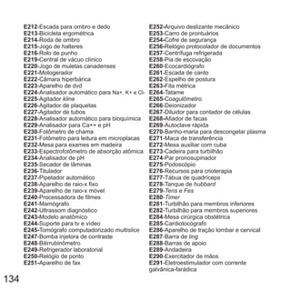 E212
E213
E214
E215
E216
E219-
E220
E221-
E222
E223
E224
E225
E226
E227
E228
E229
E230
E231
E232
E233
-Escada para ombro e dedo
-Bicicleta ergométrica
-Roda de ombro
-Jogo de halteres
-Rolo de punho
Central de vácuo clínico
-Jogo de muletas canadenses
Motogerador
-Câmara hiperbárica
-Aparelho de dvd
-Analisador automático para
-Agitador
-Agitador de plaquetas
-Agitador de tubos
-Analisador automático para bioquímica
-Analisador para Ca++ e pH
-Fotômetro de chama
-Fotômetro para leitura em microplacas
-Mesa para exames em madeira
-Espectrofotômetro de absorção atômica
Na+, K+ e Cl-
kline
E234
E235
E236
E237
E238
E239
E240
E241
E242
E243-
E244
E245-
E247
E248
E249
E250-
E251-
-Analisador de pH
-Secador de lâminas
-Titulador
-Pipetador automático
-Aparelho de raio-x fixo
-Aparelho de raio-x móvel
-Processadora de filmes
-Mamógrafo
-Ultrassom diagnóstico
Modelo anatômico
-Suporte para tv e vídeo
Tomógrafo computadorizado
-Bomba injetora de contraste
-Bilirrubinômetro
-Refrigerador laboratorial
Relógio de ponto
Aparelho de fax
multislice
E252-
E253
E254-
E256-
E257
E258
E260
E261
E262
E263-
E264
E265
E266
E267
E268-
E269
E270
E271
E272
E273
E274
E275
E276
Arquivo deslizante mecânico
-Carro de prontuários
Cofre de segurança
Relógio protocolador de documentos
-Centrífuga refrigerada
-Pia de escovação
-Ecocardiógrafo
-Escada de canto
-Espelho de postura
Fita métrica
-Tatame
-Coagulômetro
-Deionizador
-Diluidor para contador de células
Afiador de facas
-Autoclave rápida
-Banho-maria para descongelar plasma
-Maca de transferência
-Mesa auxiliar com cuba
-Cadeira para turbilhão
-Par pronosupinador
-Podoscópio
-Recursos para crioterapia
E277
E278
E279
E280
E281
E282
E284
E285
E286
E287
E288
E289
E290
E291
-Tábua de quadríceps
-Tanque de
-
-
-Turbilhão para membros inferiores
-Turbilhão para membros superiores
-Mesa cirúrgica obstétrica
-Cardiotocógrafo
-Aparelho de tração lombar e cervical
-Barra de
-Barras de apoio
-Andadeira
-Exercitador de mãos
-Eletroestimulador com corrente
galvânica-farádica
hubbard
Tens e Fes
Timer
ling
134
 