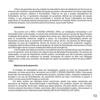 13
O fluxo de pacientes de uma unidade de ambulatório deve ser idealizado de forma que os
mesmos não interfiram nas atividades da equipe de saúde e não penetrem em áreas reservadas
a pacientes internos, médicos e funcionários. Pode-se ver que o projeto arquitetônico do
Ambulatório da Fig. 2 apresenta circulação de pacientes distinta da circulação de equipe
médica, o que proporciona maior privacidade e controle de fluxos indesejados em áreas
específicas.Acirculação restrita à equipe liga o ambulatório ao hospital. Nesta, encontram-se os
ambientes de apoio, como banheiro para funcionários, copa e estar médico.
De acordo com a RDC n°50/2002 (ANVISA, 2004), as instalações necessárias a um
Ambulatório são muito simples. A maioria dos ambientes deve possuir pontos de água fria para
instalação de lavatórios.ASala de Inalação deve contar com, além do ponto de água fria, pontos
para ar comprimido medicinal, oxigênio e vácuo. Ao Consultório Odontológico devem ser
acrescidos pontos para ar comprimido medicinal e vácuo clínico. Os Quartos de Observação,
utilizados no caso de hospital-dia, devem ter pontos de ar comprimido medicinal, oxigênio,
instalação elétrica diferenciada e de emergência.As salas de Reidratação intravenosa e o Posto
de Enfermagem devem possuir instalações elétricas de emergência.
Ailuminação das salas de exames e consultórios deve ter características que não alterem
a cor do paciente, como acontece com alguns tipos de lâmpadas fluorescentes. Os quartos de
observação, no caso de hospital-dia, devem possuir: iluminação que não incomode o paciente
deitado, iluminação de cabeceira na parede, iluminação de exame no leito com lâmpada
fluorescente no teto e/ou arandela, iluminação de vigília nas paredes (a 50cm do piso) (ABNT,
1992).
A Unidade de Ambulatório pode ser classificada, quanto ao risco de transmissão de
infecções, em área semicrítica, de acordo com a RDC n°50/2002 (ANVISA, 2004). Para essas
áreas são recomendados, em revestimentos de pisos, paredes e tetos, materiais resistentes à
lavagem e ao uso de desinfetantes. As superfícies devem ser lisas, monolíticas e possuir o
menor número possível de frestas ou ranhuras.
Em tetos, podem ser utilizados forros removíveis, desde que sejam resistentes aos
processos de limpeza, descontaminação e desinfecção. Em paredes, podem ser utilizadas
pinturas ou divisórias removíveis, desde que sejam laváveis. Os pisos devem conter o menor
número possível de juntas e frestas, pois estas, além de acumularem sujeira, não possuem a
mesma resistência do material principal utilizado (BICALHO; BARCELLOS, 2003).
Instalações
Materiais deAcabamento
 