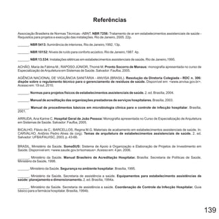 139
Associação Brasileira de Normas Técnicas - Tratamento de ar em estabelecimentos assistenciais de saúde -
Requisitos para projetos e execução das instalações. Rio de Janeiro, 2005. 22p.
______. Iluminância de interiores. Rio de Janeiro,1992. 13p.
______. Níveis de ruído para conforto acústico. Rio de Janeiro,1987. 4p.
______. Instalações elétricas em estabelecimentos assistenciais de saúde, Rio de Janeiro,1995.
ACHÃO, Maria de Fátima M.; RAPOSO JÚNIOR, Thomé M. monografia apresentada no curso de
Especialização deArquitetura em Sistemas de Saúde. Salvador: Faufba, 2005.
AGÊNCIA NACIONAL DE VIGILÂNCIA SANITÁRIA - ANVISA (BRASIL).
Disponível em: <www.anvisa.gov.br>.
Acesso em: 19 out. 2010.
______. 2. ed. Brasília, 2004.
______. Brasília, 2003.
______. . Brasília,
2001.
ARRUDA, Ana Karine C. Monografia apresentada no Curso de Especialização de Arquitetura
em Sistemas de Saúde. Salvador: Faufba, 2005.
BICALHO, Flávio de C.; BARCELLOS, Regina M.G. Materiais de acabamento em estabelecimentos assistenciais de saúde. In:
CARVALHO, Antônio Pedro Alves de (org). 2. ed.
Salvador: UFBA/FAU/ISC, 2003, p. 43-66.
BRASIL. Ministério da Saúde. Sistema de Apoio à Organização e Elaboração de Projetos de Investimento em
Saúde. Disponível em: <www.saude.gov.br/somasus>.Acesso em: 4 jan. 2006.
______. Ministério da Saúde. Brasília: Secretaria de Políticas de Saúde,
Ministério da Saúde, 1998.
______. Ministério da Saúde. . Brasília, 1995.
. Ministério da Saúde. Secretaria de assistência a saúde.
2. ed. Brasília, 1994a.
NBR 7256:
NBR 5413:
NBR 10152:
NBR 13.534:
Pronto Socorro de Manaus:
Resolução da Diretoria Colegiada - RDC n. 306:
dispõe sobre o regulamento técnico para o gerenciamento de resíduos de saúde.
Normas para projetos físicos de estabelecimentos assistenciais de saúde.
Manual de acreditação das organizações prestadoras de serviços hospitalares.
Manual de procedimentos básicos em microbiologia clínica para o controle de infecção hospitalar
Hospital Geral de João Pessoa:
Temas de arquitetura de estabelecimentos assistenciais de saúde.
SomaSUS:
Manual Brasileiro de Acreditação Hospitalar.
Segurança no ambiente hospitalar
Equipamentos para estabelecimento assistências de
saúde: planejamento e dimensionamento.
ABNT.
______
______. Ministério da Saúde. Secretaria de assistência a saúde. Guia
básico para a farmácia hospitalar. Brasília, 1994b.
Coordenação de Controle da Infecção Hospitalar.
Referências
 
