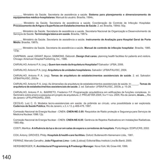 140
______. Ministério da Saúde. Secretaria de assistência a saúde.
Manual do usuário. Brasília, 1994c.
______
______
______
______
CNEN
Comissão Nacional de Energia Nuclear - CNEN
COSTI, Marilice. . PortoAlegre: EDIPUCRS, 2002.
COX,Antony; GROVES, Philip. . Oxford: Butterworth-Heinemann Ltda., 1981.
FERRAZ, Marcelo Carvalho. – Lelé [Lisboa]: Editorial Blau Instituto Lina Bo Bardi, 2000.
HERSHBERGER, R. . NovaYork: Mc Graw-Hill, 1999.
Sistema para planejamento e dimensionamento de
equipamentos médico-hospitalares:
Ainfluência da luz e da cor em salas de espera e corredores de hospitais
Hospitals & health-care facilities
João Filgueiras Lima .
Architectural Programming & Predesign Manager
. Ministério da Saúde. Secretaria de assistência a saúde. Coordenação de Controle de Infecção Hospitalar.
. 2. ed. Brasília, 1994d. 50p.
. Ministério da Saúde. Secretaria de assistência a saúde. Secretaria Nacional de Organização e Desenvolvimento de
Serviços de Saúde. . Brasília, 1987a.
. Ministério da Saúde. Secretaria de assistência a saúde.
. Brasília, 1987b.
. Ministério da Saúde. Secretaria de assistência a saúde. . Brasília, 1985.
123p.
CARPMAN, Janet; GRANT, Myron; SIMMONS, Deborah. planning health facilities for patients and visitors.
Chicago:American Hospital Publishing, Inc., 1986.
CARVALHO,Antonio P.A. (org.). Salvador: UFBA, 2006.
CARVALHO,Antonio P.A. (org). Salvador: UFBA/FAU/ISC, 2004.
CARVALHO, Antonio P. A. (org). . 2. ed. Salvador:
UFBA/FAU/ISC, 2003a.
CARVALHO, Antonio P. A. (org). As dimensões da arquitetura de estabelecimentos assistenciais de saúde. In:_____.
. 2. ed. Salvador: UFBA/FAU/ISC, 2003b, p. 15-28.
CARVALHO, Antonio P. A.; BARRETO, Frederico F.P. Programação arquitetônica em edificações de funções complexas. In:
Seminário sobre ensino e pesquisa em projeto de arquitetura, 2: PROJETAR-2005, 9 a 11 nov. 2005, Rio de Janeiro, Rio
de Janeiro: UFRJ/PROARQ, 2005.
CECÍLIO, Luiz C. O. Modelos tecno-assistenciais em saúde: da pirâmide ao círculo, uma possibilidade a ser explorada.
, Rio de Janeiro, v.3, n.13, p.469-478, 1997.
Comissão Nacional de Energia Nuclear - . : Requisitos de Rádio proteção e Segurança para Serviços de
Medicina Nuclear.1996.12p.
. : Gerência de Rejeitos Radioativos em Instalações Radiativas.
1985.49p.
Processamento deArtigos e Superfícies em Estabelecimentos de Saúde
Terminologia básica em saúde
Instrumento de Avaliação para Hospital Geral de Porte
Médio
Manual de controle de infecção hospitalar
Design that cares:
Quem tem medo daArquitetura Hospitalar?
Arquitetura de unidades hospitalares.
Temas de arquitetura de estabelecimentos assistenciais de saúde
Temas de
arquitetura de estabelecimentos assistenciais de saúde
Anais...,
Cadernos de Saúde Pública
CNEN-NE-3.05
CNEN-NE-6.05
 