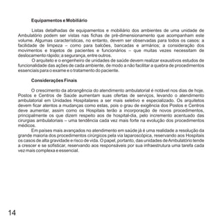 14
Equipamentos e Mobiliário
Considerações Finais
Listas detalhadas de equipamentos e mobiliário dos ambientes de uma unidade de
Ambulatório podem ser vistas nas fichas de pré-dimensionamento que acompanham este
volume. Algumas características, no entanto, devem ser observadas para todos os casos: a
facilidade de limpeza – como para balcões, bancadas e armários; a consideração dos
movimentos e trajetos de pacientes e funcionários – que muitas vezes necessitam de
deslocamento rápido; a segurança, entre outros.
O arquiteto e o engenheiro de unidades de saúde devem realizar exaustivos estudos de
funcionalidade das ações de cada ambiente, de modo a não facilitar a quebra de procedimentos
essenciais para o exame e o tratamento do paciente.
O crescimento da abrangência do atendimento ambulatorial é notável nos dias de hoje.
Postos e Centros de Saúde aumentam suas ofertas de serviços, levando o atendimento
ambulatorial em Unidades Hospitalares a ser mais seletivo e especializado. Os arquitetos
devem ficar atentos a mudanças como estas, pois o grau de exigência dos Postos e Centros
deve aumentar, assim como os Hospitais terão a incorporação de novos procedimentos,
principalmente os que dizem respeito aos de hospital-dia, pelo incremento acentuado das
cirurgias ambulatoriais – uma tendência cada vez mais forte na evolução dos procedimentos
médicos.
Em países mais avançados no atendimento em saúde já é uma realidade a resolução da
grande maioria dos procedimentos cirúrgicos pela via laparoscópica, reservando aos Hospitais
os casos de alta gravidade e risco de vida. O papel, portanto, das unidades deAmbulatório tende
a crescer e se sofisticar, reservando aos responsáveis por sua infraestrutura uma tarefa cada
vez mais complexa e essencial.
 