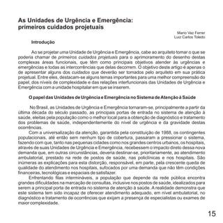 15
Introdução
O papel das Unidades de Urgência e Emergência no Sistema deAtenção à Saúde
Ao se projetar uma Unidade de Urgência e Emergência, cabe ao arquiteto tomar o que se
poderia chamar de para o aprimoramento do desenho destas
complexas áreas funcionais, que têm como principais objetivos atender às urgências e
emergências e todas as intercorrências que delas decorrem. O objetivo deste artigo é apenas o
de apresentar alguns dos que deverão ser tomados pelo arquiteto em sua prática
projetual. Entre eles, destacam-se alguns temas importantes para uma melhor compreensão do
papel, dos níveis de complexidade e das relações interfuncionais das Unidades de Urgência e
Emergência com a unidade hospitalar em que se inserem.
No Brasil, as Unidades de Urgência e Emergência tornaram-se, principalmente a partir da
última década do século passado, as principais portas de entrada no sistema de atenção à
saúde, eleitas pela população como o melhor local para a obtenção de diagnóstico e tratamento
dos problemas de saúde, independentemente do nível de urgência e da gravidade destas
ocorrências.
Com a universalização da atenção, garantida pela constituição de 1988, os contingentes
populacionais, até então sem nenhum tipo de cobertura, passaram a pressionar o sistema,
fazendo com que, tanto nas pequenas cidades como nos grandes centros urbanos, os hospitais,
através de suas Unidades de Urgência e Emergência, recebessem o impacto direto dessa nova
demanda que, em outras circunstâncias, deveria destinar-se, prioritariamente, ao atendimento
ambulatorial, prestado na rede de postos de saúde, nas policlínicas e nos hospitais. São
inúmeras as explicações para esta distorção, responsável, em parte, pela crescente queda de
qualidade do atendimento nos hospitais, sufocados por uma demanda que não têm condições
financeiras, tecnológicas e espaciais de satisfazer.
Enfrentando filas intermináveis, a população que depende da rede pública encontra
grandes dificuldades na marcação de consultas, inclusive nos postos de saúde, idealizados para
serem a principal porta de entrada no sistema de atenção à saúde. A realidade demonstra que
este sistema tem sido incapaz de oferecer atendimento adequado, em nível ambulatorial, no
diagnóstico e tratamento de ocorrências que exijam a presença de especialistas ou exames de
maior complexidade.
primeiros cuidados projetuais
cuidados
As Unidades de Urgência e Emergência:
primeiros cuidados projetuais
Mario Vaz Ferrer
Luiz Carlos Toledo
 
