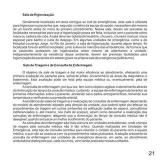 21
Sala de Higienização
Sala de Triagem e de Consulta de Enfermagem
Geralmente localizada em área contígua ao de emergências, esta sala é utilizada
para higienizar os pacientes que, segundo o critério da equipe de saúde, necessitem até mesmo
de um banho antes do início do primeiro procedimento. Nessa sala, devem ser previstas as
facilidades necessárias para que a higienização possa ser feita, inclusive com o paciente sobre
maca ou cadeira de roda. A sala deve ser dotada de lavatório, chuveiro, chuveiro manual, maca
especial para banho e cuba de despejo. Em algumas unidades de emergência, como a do
Hospital Lourenço Jorge, no Rio de Janeiro, a sala de higienização, durante algum tempo, foi
localizada fora do edifício hospitalar, junto à área de manobra das ambulâncias, de forma a que
os pacientes pudessem ser higienizados antes mesmo de adentrarem a unidade.
Independentemente da existência desse ambiente, devem ser previstas facilidades para
higienização de pacientes em estado grave na própria sala de emergência (politrauma).
O objetivo da sala de triagem é dar maior eficiência ao atendimento, efetuando uma
primeira avaliação do paciente para, somente então, encaminhá-lo às áreas de diagnóstico e
tratamento. Esta avaliação pode ser feita pela equipe médica ou, eventualmente, pela de
enfermagem.
Aconsulta de enfermagem, por sua vez, tem como objetivo agilizar o atendimento através
da diminuição do tempo da consulta médica, cuidando a equipe de enfermagem de levantar as
primeiras informações sobre o paciente, anotando seus dados antropomórficos, tomando sua
temperatura e verificando sua pressão arterial.
Aexistência de salas de triagem e a realização de consultas de enfermagem dependerão
do modelo de atendimento adotado pela direção da unidade, que poderá optar por efetuar os
procedimentos de triagem em outros ambientes da edificação (salas de espera, consultórios
indiferenciados e, até mesmo, nos de acesso), assim como descartar a realização das
consultas de enfermagem, alegando que a diminuição do tempo de consulta médica não é
desejável, quando se busca um melhor acolhimento do paciente.
As consultas de enfermagem são mais comuns em unidades ambulatoriais, onde o tempo
de espera pela consulta médica não é tão crítico. Quando realizadas em Unidades de
Emergência, este tipo de consulta contribui para retardar o contato do paciente com a equipe
médica, o que não se coaduna com os procedimentos nelas praticados. A adoção crescente da
consulta de enfermagem nas unidades de emergência deve-se, em parte, ao
que, cada vez mais, vem sendo praticado nessas unidades.
hall
halls
atendimento
ambulatorial disfarçado
 