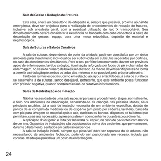 24
Sala de Gesso e Redução de Fraturas
Sala de Suturas e Sala de Curativos
Salas de Reidratação e de Inalação
Esta sala, anexa ao consultório de ortopedia e, sempre que possível, próxima ao de
emergência, deve ser projetada para a realização de procedimentos de redução de fraturas,
inclusive sob anestesia geral, com a eventual utilização de raio X transportável. Seu
dimensionamento deverá considerar a existência de bancada com cuba conectada à caixa de
decantação de gessos, espaço para uma mesa ortopédica, depósito de material e
negatoscópios.
A sala de suturas, dependendo do porte da unidade, pode ser constituída por um único
ambiente para atendimento individual ou ser subdividida em cubículos separados por cortinas,
no caso de atendimentos simultâneos. Para o seu perfeito funcionamento, devem ser previstos
apoio de enfermagem, lavabo cirúrgico, iluminação reforçada por focos de pé e chamadas de
enfermagem, no caso do número de boxes ser elevado.As macas devem ser dispostas de forma
a permitir a circulação por ambos os lados das mesmas e, se possível, pela própria cabeceira.
Tanto em termos espaciais, como em relação ao e facilidades, a sala de curativos
se assemelha à de suturas, sendo desejável, entretanto, que este ambiente possa funcionar
com pressão negativa, quando ocorrerem casos de curativos infeccionados.
Não há necessidade de uma sala especial para este procedimento, já que, normalmente,
é feito nos ambientes de observação, separando-se as crianças das pessoas idosas, seus
principais usuários. Já a sala de inalação necessita de um ambiente específico, dotado de
pontos de ar comprimido medicinal ou de oxigênio (um ponto por cadeira), lavatório, bancada
com pia para lavagem do material após o uso, cadeiras ou bancos, dispostos de tal forma que
permitam, caso seja necessário, a presença de um acompanhante durante o procedimento.
A aplicação do oxigênio é feita por máscara ou capuz, no caso de pacientes com menos
de um ano. Os pontos de instalações são posicionados acima dos pacientes, que permanecem,
durante o tratamento, sentados em cadeiras ou bancos.
A sala de inalação infantil, sempre que possível, deve ser separada da de adultos, não
necessitando de ambientes fechados, podendo ser posicionada em recesso, isolada por
cortinas, desde que próxima a um posto de enfermagem.
hall
layout
 