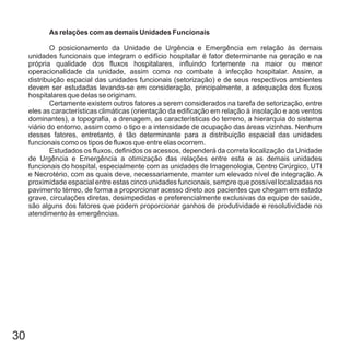As relações com as demais Unidades Funcionais
O posicionamento da Unidade de Urgência e Emergência em relação às demais
unidades funcionais que integram o edifício hospitalar é fator determinante na geração e na
própria qualidade dos fluxos hospitalares, influindo fortemente na maior ou menor
operacionalidade da unidade, assim como no combate à infecção hospitalar. Assim, a
distribuição espacial das unidades funcionais (setorização) e de seus respectivos ambientes
devem ser estudadas levando-se em consideração, principalmente, a adequação dos fluxos
hospitalares que delas se originam.
Certamente existem outros fatores a serem considerados na tarefa de setorização, entre
eles as características climáticas (orientação da edificação em relação à insolação e aos ventos
dominantes), a topografia, a drenagem, as características do terreno, a hierarquia do sistema
viário do entorno, assim como o tipo e a intensidade de ocupação das áreas vizinhas. Nenhum
desses fatores, entretanto, é tão determinante para a distribuição espacial das unidades
funcionais como os tipos de fluxos que entre elas ocorrem.
Estudados os fluxos, definidos os acessos, dependerá da correta localização da Unidade
de Urgência e Emergência a otimização das relações entre esta e as demais unidades
funcionais do hospital, especialmente com as unidades de Imagenologia, Centro Cirúrgico, UTI
e Necrotério, com as quais deve, necessariamente, manter um elevado nível de integração. A
proximidade espacial entre estas cinco unidades funcionais, sempre que possível localizadas no
pavimento térreo, de forma a proporcionar acesso direto aos pacientes que chegam em estado
grave, circulações diretas, desimpedidas e preferencialmente exclusivas da equipe de saúde,
são alguns dos fatores que podem proporcionar ganhos de produtividade e resolutividade no
atendimento às emergências.
30
 