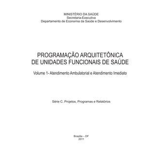 MINISTÉRIO DA SAÚDE
Secretaria-Executiva
Departamento de Economia da Saúde e Desenvolvimento
Série C. Projetos, Programas e Relatórios
Brasília ‒ DF
2011
PROGRAMAÇÃO ARQUITETÔNICA
DE UNIDADES FUNCIONAIS DE SAÚDE
Volume 1- Atendimento Ambulatorial e Atendimento Imediato
 