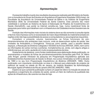07
O presente trabalho é parte dos resultados da pesquisa realizada pelo Ministério da Saúde,
com a consultoria do Grupo de Estudos emArquitetura e Engenharia Hospitalar , da
Faculdade de Arquitetura da Universidade Federal da Bahia e do Instituto de Engenharia
Biomédica da Universidade Federal de Santa Catarina. Esta parceria deu maior
visibilidade e conteúdo ao Sistema de Apoio à Elaboração de Projetos de Investimentos em
Saúde (SomaSUS), cujo portal na Internet constitui-se, hoje, numa inestimável fonte de
pesquisas para todos que trabalham com a infraestrutura de Estabelecimentos Assistenciais de
Saúde.
Aedição das informações mais visíveis do sistema deve-se não somente à consulta rápida
e fácil do meio impresso como à necessidade de maior disponibilidade do material levantado em
regiões onde não haja a possibilidade de acesso a computadores ou aos programas requeridos.
Compõem o presente volume, basicamente, as fichas funcionais de pré-
dimensionamentos dos ambientes mais comuns, onde se desenvolvem ações de saúde, das
unidades de Ambulatório e Emergência. Tomou-se como padrão, para a escolha destes
espaços, a Resolução da Diretoria Colegiada n°50/2002 da Anvisa (ANVISA, 2004), bem como
as informações de outras normas e portarias. Complementou-se, ainda, com alguns artigos e
referências que, por certo, ajudarão em muito os pesquisadores da área.
Gostaríamos de destacar, como fontes inestimáveis para elaboração desta publicação, os
ensinamentos e modelos de fichas de pré-dimensionamentos fornecidos pelo Prof. Dr. Mário
Júlio Krüger, grande introdutor da pesquisa em Programação Arquitetônica aplicada aos
Estabelecimentos Assistenciais de Saúde no Brasil, nos cursos ministrados na UnB na década
de 1980 e no seu livro (KRÜGER, 1986). Outra
publicação com importante contribuição na área é o
, do Instituto Brasileiro de Administração
Municipal, ligado à Prefeitura do Rio de Janeiro (RIO DE JANEIRO, 1996).
Espera-se que a presente publicação cumpra um papel de relevo na indução do estudo da
arquitetura e engenharia de unidades de saúde, sendo um fator de melhoria da qualidade das
ações de infraestrutura, tão carente nos dias de hoje.
(GEA-hosp)
(IEB)
Programação Arquitetônica de Biotérios
Manual para elaboração de projetos de
edifícios de saúde na cidade do Rio de Janeiro
Apresentação
 