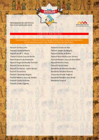 Pastoril Sol Nascente
Pastoril Estrela Brilhante
Pastoril da UR 3 - Ibura
Pastoril Estrela Guia do Recife
Pastoril Aurora da Redenção
Pastoril Angel de Brasília Teimosa
Pastoril Estrela do Norte
Pastoril Tia Mariza - Santo Amaro
Pastoril Sertanense
Pastoril Campinas Alegres
Pastoril Menino Jesus do Jordão
Pastoril Giselly Andrade
Pastoril Lindas Ciganas
C O R T E J O N A T A L I N O
Concentração às 17h00 em frente a Igreja da Boa Vista, na Rua da Imperatriz.
Encerramento a partir das 19h00 no Pátio de São Pedro.
Pastoril Estrelas do Mar
Pastoril Jardim da Alegria
Pastoril Estrela de Belém
Pastoril Rosa Mistica dos Torrões
Pastoril Menino Jesus da Vovó Bibia
Pastoril Menino Deus
Pastoril Estrela Dalva
Bandinha do Maestro Mendes
Bandinha Natalina Veneno
Orquestra Vereda Tropical
Bandinha Natalina Som Brasil
Bandinha Tropical
PROGRAMAÇÃOARTÍSTICA
DOCICLONATALINO2010
 