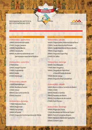 PROGRAMAÇÃOARTÍSTICA
DOCICLONATALINO2010
POLO MOEDA
20h00|SementesdeVulcão
21h00|SergioCassiano
22h00|ClaytonBarros
23h00|Cascabulho
00h00|AcademiadaBerlindacom
participaçãoespecialdePinduca
21h00|Etnia
22h00|JosephTourton
23h00|Guardaloop
00h00|Wado
01h00|Mombojó
21h00|Mamelungos
22h00|SkaMariaPastora
23h00|Volver
00h00|LulaCortes&MáCia
01h00|Devotos
17h00|MalvadosAzuis
18h00|Rogerman
19h00|EtaCarinae
20h00|N'Zambi
21h00|OrquestraContemporâneadeOlinda
23/dezembro-quinta-feira
24/dezembro-sexta-feira
25/dezembro-sábado
26/dezembro-domingo
SÍTIO TRINDADE
16h00|Chapeuzinho,AdormecidadeNeve
17h00|CavaloMarinhoBoiPintado
18h00|CavaloMarinhodoMestreBatista
19h00|GrupoSegnus
20h00|OrquestraSuperPop
21h00|EdCarlos
16h00|CircoRataplan
17h00|BaléChegança
18h00|ChegadadePapaiNoel
ePastorilGisellyAndrade
19h00|BoideConga
20h00|OrquestraPopGandelman
16h00|BurroeoBoiaCaminhodeBelém
17h00|CEVAC
18h00|MadáeoSamba
19h00|PandeirodeMestre
20h00|CocoRaízesdeArcoverde
21h00|DomTronxo
16h00|PingosdeChuva
17h00|ResultadodaOficinadeTeatro
18h00|PastorilCampinasAlegres
19h00|MaracatuVárzeadoCapibaribe
20h00|GerlaneLopes
18/dezembro-sábado
19/dezembro-domingo
25/dezembro-sábado
26/dezembro-domingo
 