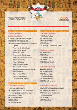 PROGRAMAÇÃOARTÍSTICA
DOCICLONATALINO2010
SÍTIO TRINDADE (cont.)
6/janeiro-quinta-feira
QUEIMADALAPINHA
HOMENAGEMAOREISADOIMPERIAL
EAOMESTREGERALDOALMEIDA
18h00|ApresentaçãoGuerreirosdoSolNascente
Lapinha
PastorilEstrelaGuiadoRecife
PastorilEstrelaD'Alva
PastorilUR3-Ibura
PastorilEstrelaGuiadoCabo
PastorilAngeldeBrasíliaTeimosa
TRIBUTOALUIZGONZAGA
PastorilSolNascente
PastorilTiaNininha
PastorilCampinasAlegres
PastorilEstreladoNorte
BandinhaNatalinadoMaestroMendes
ReizadoImperial
BlocoCordaseRetalhos
GrupodeDançaRaízes
OrquestraVeredaTropical
19h00|GravaçãodoDVDdeCileneAraujo
compart.especialdeRobertoLeal
20h00|QuartetoOlinda
21h00|AndréMacambira
22h00|LailaRosa
23h00|BaiãoPolinário
POLO PÁTIO DE SÃO PEDRO
16/dezembro-quinta-feira
POLO PÁTIO DE SÃO PEDRO (cont.)
19h00|PauloPerdigão
20h00|RenataRosa
21h00|ZéCafofinho
22h00|ARoda
23h00|TrioPoucaChinfraeaCozinha
19h00|OsMaletas
20h00|Allexa
21h00|AlessandraLeão
22h00|Isaar
23h00|SibaeaFuloresta
NATALDOREGGAE
19h00|TrindadeDub
20h00|BantusReggae
21h00|FavelaReggae
22h00|GildoBrasáfica
23h00|MarcelloSantana
HOMENAGEMAMANEZINHOARAÚJO
19h00|MestreLuizdaPaixão
20h00|AdielLunaeCocoCamará
21h00|GeraldoMaia
22h00|JosildoSá
23h00|MacielSalú
17/dezembro-sexta-feira
18/dezembro-sábado
19/dezembro-Domingo
23/dezembro-quinta-feira
 