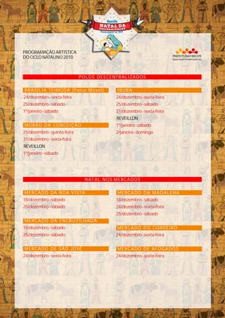 POLOS DESCENTRALIZADOS
PROGRAMAÇÃOARTÍSTICA
DOCICLONATALINO2010
REVEILLON
BRASÍLIA TEIMOSA (Palco Móvel)
MORRO DA CONCEIÇÃO
24/dezembro-sexta-feira
25/dezembro-sábado
25/dezembro-quinta-feira
31/dezembro-sexta-feira
1º/janeiro-sábado
1º/janeiro-sábado
IBURA
REVEILLON
24/dezembro-sexta-feira
25/dezembro-sábado
31/dezembro-sexta-feira
1º/janeiro-sábado
2/janeiro-domingo
NATAL NOS MERCADOS
MERCADO DA BOA VISTA
MERCADO DA ENCRUZILHADA
MERCADO DE SÃO JOSÉ
18/dezembro-sábado
25/dezembro-sábado
18/dezembro-sábado
25/dezembro-sábado
24/dezembro-sexta-feira
MERCADO DA MADALENA
MERCADO DO CORDEIRO
MERCADO DE AFOGADOS
18/dezembro-sábado
24/dezembro-sexta-feira
25/dezembro-sábado
24/dezembro-sexta-feira
24/dezembro-sexta-feira
 