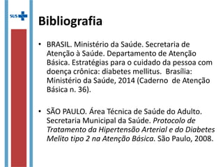 Bibliografia
• BRASIL. Ministério da Saúde. Secretaria de
Atenção à Saúde. Departamento de Atenção
Básica. Estratégias para o cuidado da pessoa com
doença crônica: diabetes mellitus. Brasília:
Ministério da Saúde, 2014 (Caderno de Atenção
Básica n. 36).
• SÃO PAULO. Área Técnica de Saúde do Adulto.
Secretaria Municipal da Saúde. Protocolo de
Tratamento da Hipertensão Arterial e do Diabetes
Melito tipo 2 na Atenção Básica. São Paulo, 2008.
 