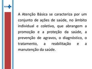 A Atenção Básica se caracteriza por um
conjunto de ações de saúde, no âmbito
individual e coletivo, que abrange a
promoção e a proteção da saúde, a
prevenção de agravos, o diagnóstico, o
tratamento, a reabilitação e a
manutenção da saúde.
 