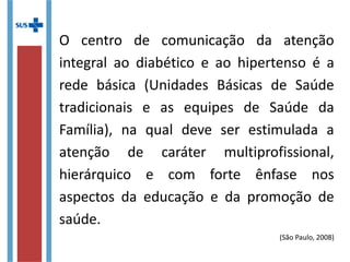 O centro de comunicação da atenção
integral ao diabético e ao hipertenso é a
rede básica (Unidades Básicas de Saúde
tradicionais e as equipes de Saúde da
Família), na qual deve ser estimulada a
atenção de caráter multiprofissional,
hierárquico e com forte ênfase nos
aspectos da educação e da promoção de
saúde.
(São Paulo, 2008)
 