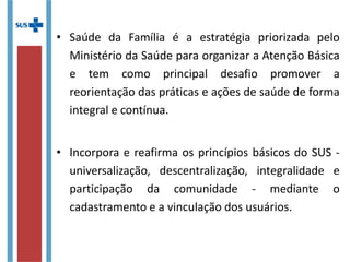 • Saúde da Família é a estratégia priorizada pelo
Ministério da Saúde para organizar a Atenção Básica
e tem como principal desafio promover a
reorientação das práticas e ações de saúde de
forma integral e contínua.
• Incorpora e reafirma os princípios básicos do SUS -
universalização, descentralização, integralidade e
participação da comunidade - mediante o
cadastramento e a vinculação dos usuários.
 