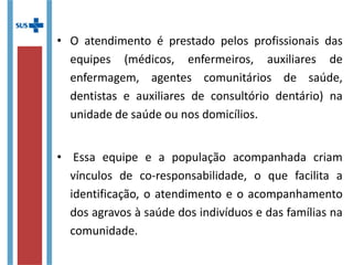 • O atendimento é prestado pelos profissionais das
equipes (médicos, enfermeiros, auxiliares de
enfermagem, agentes comunitários de saúde,
dentistas e auxiliares de consultório dentário) na
unidade de saúde ou nos domicílios.
• Essa equipe e a população acompanhada criam
vínculos de co-responsabilidade, o que facilita a
identificação, o atendimento e o acompanhamento
dos agravos à saúde dos indivíduos e das famílias na
comunidade.
 