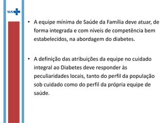 • A equipe mínima de Saúde da Família deve atuar, de
forma integrada e com níveis de competência bem
estabelecidos, na abordagem do diabetes.
• A definição das atribuições da equipe no cuidado
integral ao Diabetes deve responder às
peculiaridades locais, tanto do perfil da população
sob cuidado como do perfil da própria equipe de
saúde.
 