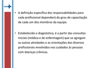• A definição específica das responsabilidades para
cada profissional dependerá do grau de capacitação
de cada um dos membros da equipe.
• Estabelecido o diagnóstico, é a partir das consultas
iniciais (médica e de enfermagem) que se agregam
as outras atividades e as orientações dos diversos
profissionais envolvidos nos cuidados às pessoas
com doenças crônicas.
 