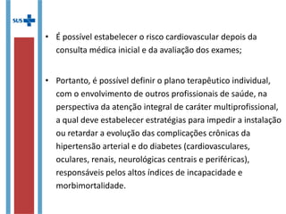 • É possível estabelecer o risco cardiovascular depois da
consulta médica inicial e da avaliação dos exames;
• Portanto, é possível definir o plano terapêutico individual,
com o envolvimento de outros profissionais de saúde, na
perspectiva da atenção integral de caráter multiprofissional,
a qual deve estabelecer estratégias para impedir a
instalação ou retardar a evolução das complicações crônicas
da hipertensão arterial e do diabetes (cardiovasculares,
oculares, renais, neurológicas centrais e periféricas),
responsáveis pelos altos índices de incapacidade e
morbimortalidade.
 