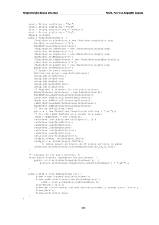 Programação Básica em Java Profa. Patrícia Augustin Jaques
103
static String catString = "Cat";
static String dogString = "Dog";
static String rabbitString = "Rabbit";
static String pigString = "Pig";
JLabel picture;
public RadioButtonDemo() {
JRadioButton birdButton = new JRadioButton(birdString);
birdButton.setMnemonic('b');
birdButton.setSelected(true);
JRadioButton catButton = new JRadioButton(catString);
catButton.setMnemonic('c');
JRadioButton dogButton = new JRadioButton(dogString);
dogButton.setMnemonic('d');
JRadioButton rabbitButton = new JRadioButton(rabbitString);
rabbitButton.setMnemonic('r');
JRadioButton pigButton = new JRadioButton(pigString);
pigButton.setMnemonic('p');
// Group the radio buttons.
ButtonGroup group = new ButtonGroup();
group.add(birdButton);
group.add(catButton);
group.add(dogButton);
group.add(rabbitButton);
group.add(pigButton);
// Register a listener for the radio buttons.
RadioListener myListener = new RadioListener();
birdButton.addActionListener(myListener);
catButton.addActionListener(myListener);
dogButton.addActionListener(myListener);
rabbitButton.addActionListener(myListener);
pigButton.addActionListener(myListener);
// Set up the picture label
picture = new JLabel(new ImageIcon(birdString + ".gif"));
// Put the radio buttons in a column in a panel
JPanel radioPanel = new JPanel();
radioPanel.setLayout(new GridLayout(5, 1));
radioPanel.add(birdButton);
radioPanel.add(catButton);
radioPanel.add(dogButton);
radioPanel.add(rabbitButton);
radioPanel.add(pigButton);
setLayout(new BorderLayout());
add(radioPanel, BorderLayout.WEST);
add(picture, BorderLayout.CENTER);
// deixa espaco em branco de 20 pixels em torno do panel
setBorder(BorderFactory.createEmptyBorder(20,20,20,20));
}
/** Listens to the radio buttons. */
class RadioListener implements ActionListener {
public void actionPerformed(ActionEvent e) {
picture.setIcon(new ImageIcon(e.getActionCommand() + ".gif"));
}
}
public static void main(String s[]) {
frame = new JFrame("RadioButtonDemo");
frame.addWindowListener(new WindowAdapter() {
public void windowClosing(WindowEvent e)
{System.exit(0);}});
frame.getContentPane().add(new RadioButtonDemo(), BorderLayout.CENTER);
frame.pack();
frame.setVisible(true);
}
}
 