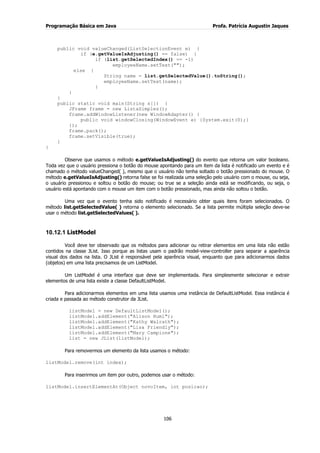 Programação Básica em Java Profa. Patrícia Augustin Jaques
106
public void valueChanged(ListSelectionEvent e) {
if (e.getValueIsAdjusting() == false) {
if (list.getSelectedIndex() == -1)
employeeName.setText("");
else {
String name = list.getSelectedValue().toString();
employeeName.setText(name);
}
}
}
public static void main(String s[]) {
JFrame frame = new ListaSimples();
frame.addWindowListener(new WindowAdapter() {
public void windowClosing(WindowEvent e) {System.exit(0);}
});
frame.pack();
frame.setVisible(true);
}
}
Observe que usamos o método e.getValueIsAdjusting() do evento que retorna um valor booleano.
Toda vez que o usuário pressiona o botão do mouse apontando para um item da lista é notificado um evento e é
chamado o método valueChanged( ), mesmo que o usuário não tenha soltado o botão pressionado do mouse. O
método e.getValueIsAdjusting() retorna false se foi realizada uma seleção pelo usuário com o mouse, ou seja,
o usuário pressionou e soltou o botão do mouse; ou true se a seleção ainda está se modificando, ou seja, o
usuário está apontando com o mouse um item com o botão pressionado, mas ainda não soltou o botão.
Uma vez que o evento tenha sido notificado é necessário obter quais itens foram selecionados. O
método list.getSelectedValue( ) retorna o elemento selecionado. Se a lista permite múltipla seleção deve-se
usar o método list.getSelectedValues( ).
10.12.1 ListModel
Você deve ter observado que os métodos para adicionar ou retirar elementos em uma lista não estão
contidos na classe JList. Isso porque as listas usam o padrão model-view-controller para separar a aparência
visual dos dados na lista. O JList é responsável pela aparência visual, enquanto que para adicionarmos dados
(objetos) em uma lista precisamos de um ListModel.
Um ListModel é uma interface que deve ser implementada. Para simplesmente selecionar e extrair
elementos de uma lista existe a classe DefaultListModel.
Para adicionarmos elementos em uma lista usamos uma instância de DefaultListModel. Essa instância é
criada e passada ao método construtor da JList.
listModel = new DefaultListModel();
listModel.addElement("Alison Huml");
listModel.addElement("Kathy Walrath");
listModel.addElement("Lisa Friendly");
listModel.addElement("Mary Campione");
list = new JList(listModel);
Para removermos um elemento da lista usamos o método:
listModel.remove(int index);
Para inserirmos um item por outro, podemos usar o método:
listModel.insertElementAt(Object novoItem, int posicao);
 