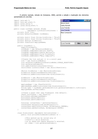 Programação Básica em Java Profa. Patrícia Augustin Jaques
107
O próximo exemplo, retirado de (Campione, 2000), permite a seleção e duplicação dos elementos
apresentados em uma lista.
import java.awt.*;
import java.awt.event.*;
import javax.swing.*;
import javax.swing.event.*;
public class ListDemo extends JFrame
implements ListSelectionListener {
private JList list;
private DefaultListModel listModel;
private static final String hireString = "Hire";
private static final String fireString = "Fire";
private Jbutton fireButton;
private JtextField employeeName;
public ListDemo() {
super("ListDemo");
listModel = new DefaultListModel();
listModel.addElement("Alison Huml");
listModel.addElement("Kathy Walrath");
listModel.addElement("Lisa Friendly");
listModel.addElement("Mary Campione");
//Create the list and put it in a scroll pane
list = new JList(listModel);
list.setSelectionMode(ListSelectionModel.SINGLE_SELECTION);
list.setSelectedIndex(0);
list.addListSelectionListener(this);
JscrollPane listScrollPane = new JScrollPane(list);
JButton hireButton = new JButton(hireString);
hireButton.setActionCommand(hireString);
hireButton.addActionListener(new HireListener());
fireButton = new JButton(fireString);
fireButton.setActionCommand(fireString);
fireButton.addActionListener(new FireListener());
employeeName = new JTextField(10);
employeeName.addActionListener(new HireListener());
String name = listModel.getElementAt(list.getSelectedIndex()).toString();
employeeName.setText(name);
//Create a panel that uses FlowLayout (the default).
JPanel buttonPane = new JPanel();
buttonPane.add(employeeName);
buttonPane.add(hireButton);
buttonPane.add(fireButton);
Container contentPane = getContentPane();
contentPane.setLayout(new BorderLayout());
contentPane.add(listScrollPane, BorderLayout.CENTER);
contentPane.add(buttonPane, BorderLayout.SOUTH);
}
class FireListener implements ActionListener {
public void actionPerformed(ActionEvent e) {
//This method can be called only if
//there's a valid selection
//so go ahead and remove whatever's selected.
int index = list.getSelectedIndex();
 