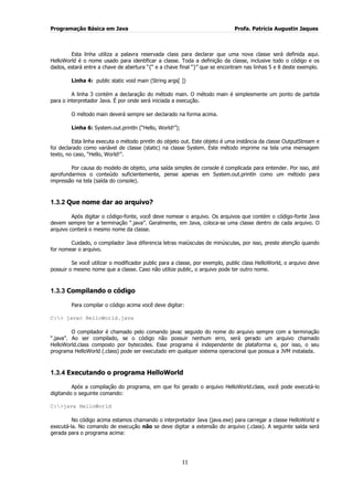 Programação Básica em Java Profa. Patrícia Augustin Jaques
11
Esta linha utiliza a palavra reservada class para declarar que uma nova classe será definida aqui.
HelloWorld é o nome usado para identificar a classe. Toda a definição da classe, inclusive todo o código e os
dados, estará entre a chave de abertura “{“ e a chave final “}” que se encontram nas linhas 5 e 8 deste exemplo.
Linha 4: public static void main (String args[ ])
A linha 3 contém a declaração do método main. O método main é simplesmente um ponto de partida
para o interpretador Java. É por onde será iniciada a execução.
O método main deverá sempre ser declarado na forma acima.
Linha 6: System.out.println (“Hello, World!”);
Esta linha executa o método println do objeto out. Este objeto é uma instância da classe OutputStream e
foi declarado como variável de classe (static) na classe System. Este método imprime na tela uma mensagem
texto, no caso, “Hello, World!”.
Por causa do modelo de objeto, uma saída simples de console é complicada para entender. Por isso, até
aprofundarmos o conteúdo suficientemente, pense apenas em System.out.println como um método para
impressão na tela (saída do console).
1.3.2 Que nome dar ao arquivo?
Após digitar o código-fonte, você deve nomear o arquivo. Os arquivos que contém o código-fonte Java
devem sempre ter a terminação “.java”. Geralmente, em Java, coloca-se uma classe dentro de cada arquivo. O
arquivo conterá o mesmo nome da classe.
Cuidado, o compilador Java diferencia letras maiúsculas de minúsculas, por isso, preste atenção quando
for nomear o arquivo.
Se você utilizar o modificador public para a classe, por exemplo, public class HelloWorld, o arquivo deve
possuir o mesmo nome que a classe. Caso não utilize public, o arquivo pode ter outro nome.
1.3.3 Compilando o código
Para compilar o código acima você deve digitar:
C:> javac HelloWorld.java
O compilador é chamado pelo comando javac seguido do nome do arquivo sempre com a terminação
“.java”. Ao ser compilado, se o código não possuir nenhum erro, será gerado um arquivo chamado
HelloWorld.class composto por bytecodes. Esse programa é independente de plataforma e, por isso, o seu
programa HelloWorld (.class) pode ser executado em qualquer sistema operacional que possua a JVM instalada.
1.3.4 Executando o programa HelloWorld
Após a compilação do programa, em que foi gerado o arquivo HelloWorld.class, você pode executá-lo
digitando o seguinte comando:
C:>java HelloWorld
No código acima estamos chamando o interpretador Java (java.exe) para carregar a classe HelloWorld e
executá-la. No comando de execução não se deve digitar a extensão do arquivo (.class). A seguinte saída será
gerada para o programa acima:
 