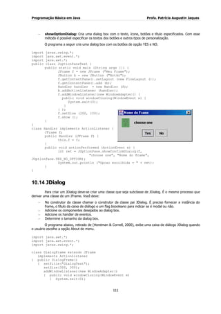 Programação Básica em Java Profa. Patrícia Augustin Jaques
111
showOptionDialog: Cria uma dialog box com o texto, ícone, botões e título especificados. Com esse
método é possível especificar os textos dos botões e outros tipos de personalização.
O programa a seguir cria uma dialog box com os botões de opção YES e NO.
import javax.swing.*;
import java.awt.event.*;
import java.awt.*;
public class JoptionPaneTest {
public static void main (String args []) {
JFrame f = new JFrame ("Meu Frame");
JButton b = new JButton ("Botão");
f.getContentPane().setLayout (new FlowLayout ());
f.getContentPane().add (b);
Handler handler = new Handler (f);
b.addActionListener (handler);
f.addWindowListener(new WindowAdapter() {
public void windowClosing(WindowEvent e) {
System.exit(0);
}
} );
f.setSize (200, 100);
f.show ();
}
}
class Handler implements ActionListener {
JFrame f;
public Handler (JFrame f) {
this.f = f;
}
public void actionPerformed (ActionEvent e) {
int ret = JOptionPane.showConfirmDialog(f,
"choose one", "Nome do Frame",
JOptionPane.YES_NO_OPTION);
System.out.println ("Opcao escolhida = " + ret);
}
}
10.14 JDialog
Para criar um JDialog deve-se criar uma classe que seja subclasse de JDialog. É o mesmo processo que
derivar uma classe de um JFrame. Você deve:
No construtor da classe chamar o construtor da classe pai JDialog. É preciso fornecer a instância do
frame, o título da caixa de diálogo e um flag boooleano para indicar se é modal ou não.
Adicione os componentes desejados ao dialog box.
Adicione os handler de eventos.
Determine o tamanho da dialog box.
O programa abaixo, retirado de (Horstman & Cornell, 2000), exibe uma caixa de diálogo JDialog quando
o usuário escolhe a opção About do menu.
import java.awt.*;
import java.awt.event.*;
import javax.swing.*;
class DialogFrame extends JFrame
implements ActionListener
{ public DialogFrame()
{ setTitle("DialogTest");
setSize(300, 300);
addWindowListener(new WindowAdapter()
{ public void windowClosing(WindowEvent e)
{ System.exit(0);
 