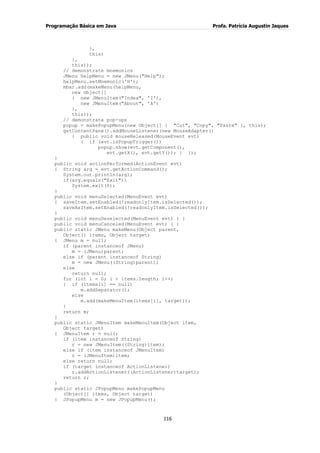 Programação Básica em Java Profa. Patrícia Augustin Jaques
116
},
this)
},
this));
// demonstrate mnemonics
JMenu helpMenu = new JMenu("Help");
helpMenu.setMnemonic('H');
mbar.add(makeMenu(helpMenu,
new Object[]
{ new JMenuItem("Index", 'I'),
new JMenuItem("About", 'A')
},
this));
// demonstrate pop-ups
popup = makePopupMenu(new Object[] { "Cut", "Copy", "Paste" }, this);
getContentPane().addMouseListener(new MouseAdapter()
{ public void mouseReleased(MouseEvent evt)
{ if (evt.isPopupTrigger())
popup.show(evt.getComponent(),
evt.getX(), evt.getY()); } });
}
public void actionPerformed(ActionEvent evt)
{ String arg = evt.getActionCommand();
System.out.println(arg);
if(arg.equals("Exit"))
System.exit(0);
}
public void menuSelected(MenuEvent evt)
{ saveItem.setEnabled(!readonlyItem.isSelected());
saveAsItem.setEnabled(!readonlyItem.isSelected());
}
public void menuDeselected(MenuEvent evt) { }
public void menuCanceled(MenuEvent evt) { }
public static JMenu makeMenu(Object parent,
Object[] items, Object target)
{ JMenu m = null;
if (parent instanceof JMenu)
m = (JMenu)parent;
else if (parent instanceof String)
m = new JMenu((String)parent);
else
return null;
for (int i = 0; i < items.length; i++)
{ if (items[i] == null)
m.addSeparator();
else
m.add(makeMenuItem(items[i], target));
}
return m;
}
public static JMenuItem makeMenuItem(Object item,
Object target)
{ JMenuItem r = null;
if (item instanceof String)
r = new JMenuItem((String)item);
else if (item instanceof JMenuItem)
r = (JMenuItem)item;
else return null;
if (target instanceof ActionListener)
r.addActionListener((ActionListener)target);
return r;
}
public static JPopupMenu makePopupMenu
(Object[] items, Object target)
{ JPopupMenu m = new JPopupMenu();
 