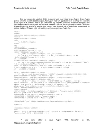 Programação Básica em Java Profa. Patrícia Augustin Jaques
118
Se o seu browser não suporta o JDK1.2 ou superior você pode instalar o Java Plug-in. O Java Plug-in
permite selecionar a versão de JDK desejada. Porém, para rodar um applet através do Java Plug-in é necessária
que a página HTML contenha mais do que uma simples tag <applet>, como vista no capítulo de Applet. Para
gerar esta página crie uma página HTML com a tag <applet> e execute Java Plug-in HTML converter1
para gerar
a nova página HTML a partir da anterior. Uma maneira mais simples é usar o appletviewer para visualizar os
applets. A página HTML para exibir este applet em um browser com Java Plug-in fica:
<html>
<head>
<title>Run HelloSwingApplet</title>
</head>
<body BGCOLOR="#ffffff">
<h2>
Run HelloSwingApplet
</h2>
<p>
<blockquote>
<!--"CONVERTED_APPLET"-->
<!-- CONVERTER VERSION 1.1 -->
<SCRIPT LANGUAGE="JavaScript"><!--
var _info = navigator.userAgent; var _ns = false;
var _ie = (_info.indexOf("MSIE") > 0 && _info.indexOf("Win") > 0 &&
_info.indexOf("Windows 3.1") < 0);
//--></SCRIPT>
<COMMENT><SCRIPT LANGUAGE="JavaScript1.1"><!--
var _ns = (navigator.appName.indexOf("Netscape") >= 0 && ((_info.indexOf("Win")
> 0 && _info.indexOf("Win16") < 0 &&
java.lang.System.getProperty("os.version").indexOf("3.5") < 0) ||
(_info.indexOf("Sun") > 0) || (_info.indexOf("Linux") > 0)));
//--></SCRIPT></COMMENT>
<SCRIPT LANGUAGE="JavaScript"><!--
if (_ie == true) document.writeln('<OBJECT classid="clsid:8AD9C840-044E-11D1-
B3E9-00805F499D93" WIDTH = 400 HEIGHT = 50
codebase="http://java.sun.com/products/plugin/1.1.2/jinstall-112-
win32.cab#Version=1,1,2,0"><NOEMBED><XMP>');
else if (_ns == true) document.writeln('<EMBED type="application/x-java-
applet;version=1.1.2" java_CODE = "HelloSwingApplet.class" java_CODEBASE = "example-
swing" java_ARCHIVE = "applets.jar" WIDTH = 400 HEIGHT = 50
pluginspage="http://java.sun.com/products/plugin/1.1.2/plugin-
install.html"><NOEMBED><XMP>');
//--></SCRIPT>
<APPLET CODE = "HelloSwingApplet.class" CODEBASE = "example-swing" ARCHIVE =
"applets.jar" WIDTH = 400 HEIGHT = 50 ></XMP>
<PARAM NAME = CODE VALUE = "HelloSwingApplet.class" >
<PARAM NAME = CODEBASE VALUE = "example-swing" >
<PARAM NAME = ARCHIVE VALUE = "applets.jar" >
<PARAM NAME="type" VALUE="application/x-java-applet;version=1.1.2">
</APPLET>
</NOEMBED></EMBED></OBJECT>
<!--
<APPLET CODE = "HelloSwingApplet.class" CODEBASE = "example-swing" ARCHIVE =
"applets.jar" WIDTH = 400 HEIGHT = 50 >
1
Veja como obter o Java Plug-in HTML Converter na URL
http;//java.sun.com/products/plugin.
 