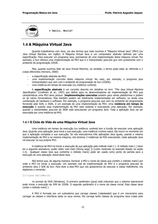 Programação Básica em Java Profa. Patrícia Augustin Jaques
12
> Hello, World!
1.4 A Máquina Virtual Java
Quando trabalhamos com Java, um dos termos que mais ouvimos é “Maquina Virtual Java” (MVJ) (ou
Java Virtual Machine, em inglês). A Máquina Virtual Java é um computador abstrato definido por uma
especificação. Para executar um programa Java, precisamos de uma implementação desta máquina virtual. Por
exemplo, a Sun oferece uma implementação da MVJ que é o interpretador java.exe que vem juntamente com o
ambiente de programação J2SDK.
Mas, quando ouvimos falar de Java Virtual Machine, na verdade, o termo pode estar se referindo a 3
coisas diferentes (Venners, 2000):
a especificação abstrata da MVJ;
uma implementação concreta desta máquina virtual. No caso, por exemplo, o programa java
(interpretador) que vem com o ambiente de programação da Sun (J2SDK).
uma instância em tempo de execução (ou instância runtime).
A especificação abstrata é um conceito descrito em detalhes no livro “The Java Virtual Machine
Specification” (Lindholm et al., 1997) que define para os desenvolvedores de implementação de MVJ que
características uma MVJ deve possuir. Implementações concretas existem para várias plataformas e podem
vir de vários fornecedores. Elas também podem ser totalmente implementadas em software, ou ainda uma
combinação de hardware e software. Por exemplo, o programa java.exe que vem no ambiente de programação
fornecido pela SUN, o JSDK, é um exemplo de uma implementação da MVJ. Uma instância em tempo de
execução é quando essa implementação da MVJ está rodando e executando uma aplicação. Por exemplo,
quando o interpretador java.exe do JSDK está executando um programa Java. Toda a aplicação Java vai ser
executada por uma instância da MVJ.
1.4.1 O Ciclo de Vida de uma Máquina Virtual Java
Uma instância em tempo de execução (ou instância runtime) tem a função de executar uma aplicação
Java. Quando uma aplicação Java inicia a sua execução, uma instância runtime nasce. Ela morre no momento em
que a aplicação completa a sua execução. Se nós executarmos três aplicações Java iguais, usando a mesma
implementação de MVJ e na mesma máquina, nós teremos 3 instâncias de MJV executando. Cada aplicação Java
irá executar na sua própria MVJ.
A instância da MVJ irá iniciar a execução de sua aplicação pelo método main ( ). O método main ( ) deve
ter a seguinte assinatura: public static void main (String args[ ]) (como mostrado no exemplo listado na seção
1.3). Qualquer classe Java que contenha o método main() pode ser usada como ponto de partida para a
execução de uma aplicação stand-alone Java.
Nós temos que, de alguma maneira, fornecer a MVJ o nome da classe que contém o método main() por
onde a MVJ irá iniciar a execução. Um exemplo real de implementação de MVJ é o programa java.exe do
ambiente Java 2 SDK da Sun. Para dizer a esta MVJ que nós gostaríamos de executar a classe HelloWorld, nós
digitamos o comando:
C:>java HelloWorld
no prompt do DOS (Windows). O primeiro parâmetro (java) está indicando que o sistema operacional
pode iniciar a execução da JVM do J2SDK. O segundo parâmetro é o nome da classe inicial. Esta classe deve
conter o método main( ).
A MVJ é formada por um subsistema que carrega classes (classloader) que é um mecanismo para
carregar as classes e interfaces dado os seus nomes. Ele carrega tanto classes do programa Java criado pelo
 