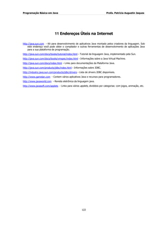 Programação Básica em Java Profa. Patrícia Augustin Jaques
122
11 Endereços Úteis na Internet
http://java.sun.com - Kit para desenvolvimento de aplicativos Java montado pelos criadores da linguagem. Sob
este endereço você pode obter o compilador e outras ferramentas de desenvolvimento de aplicações Java
para a sua plataforma de programação.
http://java.sun.com/docs/books/tutorial/index.html - Tutorial da linguagem Java, implementado pela Sun.
http://java.sun.com/docs/books/vmspec/index.html - Informações sobre a Java Virtual Machine.
http://java.sun.com/docs/index.html – Links para documentações da Plataforma Java.
http://java.sun.com/products/jdbc/index.html - Informações sobre JDBC.
http://industry.java.sun.com/products/jdbc/drivers - Lista de drivers JDBC disponíveis.
http://www.gamelan.com - Contem vários aplicativos Java e recursos para programadores.
http://www.javaworld.com - Revista eletrônica da linguagem java.
http://www.javasoft.com/applets - Links para vários applets, divididos por categorias: com jogos, animação, etc.
 