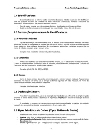 Programação Básica em Java Profa. Patrícia Augustin Jaques
15
2.4 Identificadores
Os identificadores são as palavras usadas para nomes de classes, métodos e variáveis. Um identificador
pode ser qualquer seqüência de caracteres de letras maiúsculas e minúsculas, números e caracteres de
sublinhado e símbolo de cifrão. Mas, tome os seguintes cuidados:
Eles não podem começar com números para não serem identificados como literais numéricos;
Java é sensível a maiúsculas e minúsculas, por isso o identificador Valor é diferente de valor.
2.5 Convenções para nomes de identificadores
2.5.1 Variáveis e métodos
Segundo a convenção para identificadores Java, os métodos e variáveis devem ser nomeados com letras
minúsculas. No caso do identificador ser formado por mais de um termo, o segundo termo e os termos seguintes
devem iniciar com letra maiúscula. As variáveis são compostas por substantivos e adjetivos, enquanto que os
nomes de métodos começam sempre com um verbo.
Exemplos: hora, horaDoDia, valorCorrente, obterHoraDoDia().
2.5.2 Constantes
Para as variáveis finais, que representam constantes em Java, usa-se todo o nome em letras maiúsculas.
Quando as constantes forem formadas por mais de um termo, usa-se sublinhado para separá-los. Os nomes de
constantes Java são formados por substantivos e adjetivos.
Exemplos: VALOR_P1, DIA_SEXTA, VERDE.
2.5.3 Classes
Nomes de classes em Java são escritos em minúsculo com a primeira letra em maiúscula. Para os nomes
compostos por mais de um termo, usa-se começar os termos seguintes com letra maiúscula. Os nomes de
classes Java são formados por substantivos e adjetivos.
Exemplos: InterfaceSimples, Interface.
2.6 Declaração Import
Para utilizar os pacotes Java, usa-se a declaração de importação que define onde o compilador pode
encontrar as classes destes pacotes. A declaração de importação (import) deve preceder a declaração de todas
as classes.
O compilador irá procurar por pacotes dentro dos diretórios especificados na variável de ambiente
classpath. Um pacote pode ainda estar compactado dentro de um arquivo JAR.
2.7 Tipos Primitivos de Dados (Tipos Nativos de Dados)
Java tem oito tipos simples de dados que podem ser classificados em quatro grupos:
Inteiros: byte, short, int e long que são usados para números inteiros;
Números de Ponto flutuante: float e double que correspondem aos números com precisão de fração.
Caracteres: char.
Valores lógicos: boolean que é um tipo especial usado para representar valores lógicos.
 