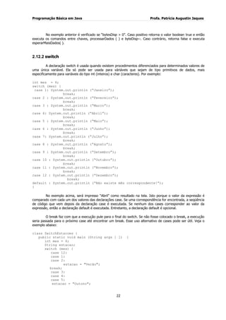 Programação Básica em Java Profa. Patrícia Augustin Jaques
22
No exemplo anterior é verificado se “bytesDisp > 0”. Caso positivo retorna o valor boolean true e então
executa os comandos entre chaves, processarDados ( ) e byteDisp--. Caso contrário, retorna false e executa
esperarMaisDados( ).
2.12.2 switch
A declaração switch é usada quando existem procedimentos diferenciados para determinados valores de
uma única variável. Ela só pode ser usada para váriáveis que sejam de tipo primitivos de dados, mais
especificamente para variáveis do tipo int (inteiros) e char (caracteres). Por exemplo:
int mes = 4;
switch (mes) {
case 1: System.out.println (“Janeiro”);
break;
case 2 : System.out.println (“Fevereiro”);
break;
case 3 : System.out.println (“Marco”);
break;
case 4: System.out.println (“Abril”);
break;
case 5 : System.out.println (“Maio”);
break;
case 6 : System.out.println (“Junho”);
break;
case 7: System.out.println (“Julho”);
break;
case 8 : System.out.println (“Agosto”);
break;
case 9 : System.out.println (“Setembro”);
break;
case 10 : System.out.println (“Outubro”);
break;
case 11 : System.out.println (“Novembro”);
break;
case 12 : System.out.println (“Dezembro”);
break;
default : System.out.println (“Não existe mês correspondente!”);
}
No exemplo acima, será impresso “Abril” como resultado na tela. Isto porque o valor da expressão é
comparado com cada um dos valores das declarações case. Se uma correspondência for encontrada, a seqüência
de código que vem depois da declaração case é executada. Se nenhum dos cases corresponder ao valor da
expressão, então a declaração default é executada. Entretanto, a declaração default é opcional.
O break faz com que a execução pule para o final do switch. Se não fosse colocado o break, a execução
seria passada para o próximo case até encontrar um break. Esse uso alternativo de cases pode ser útil. Veja o
exemplo abaixo:
class SwitchEstacoes {
public static void main (String args [ ]) {
int mes = 4;
String estacao;
switch (mes) {
case 12:
case 1:
case 2:
estacao = "Verão";
break;
case 3:
case 4:
case 5:
estacao = "Outono";
 