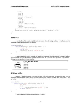 Programação Básica em Java Profa. Patrícia Augustin Jaques
23
break;
case 6:
case 7:
case 8:
estacao = "Inverno";
break;
case 9:
case 10:
case 11:
estacao = "Primavera";
break;
default:
estacao = "Desconhecida";
}
System.out.println ("Abril está na estação " + estação + ".");
}
}
2.12.3 while
A construção while executa repetidamente o mesmo bloco de código até que o resultado de uma
expressão boolean seja verdadeiro. Por exemplo:
class WhileDemo {
public static void main (String args [ ]) {
int n = 5;
while (n>0)
System.out.println ("tick "+ n--);
}
}
O programa anterior verifica se o valor da variável n é maior que zero. Caso positivo, imprime o valor de
n, e decrementa seu valor. Realiza essa operação repetida vezes até que o valor de n seja menor ou igual a zero.
O código acima reproduzirá a seguinte saída:
c:> java WhileDemo
tick 5
tick 4
tick 3
tick 2
tick 1
2.12.4 do-while
Às vezes, é desejável executar o corpo de um laço while pelo menos uma vez, quando se quer testar a
expressão de encerramento no final do laço ao invés do início (como acontece no while). Para isso, usamos o laço
do-while.
class DoWhile {
public static void main (String args []) {
int n=5;
do {
System.out.println ("tick " + n);
} while (--n>0);
}
}
O programa acima produz a mesma saída que o anterior.
 