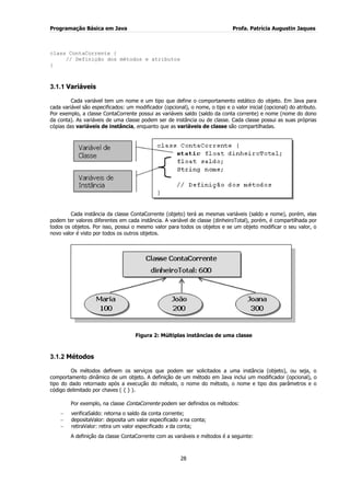 Programação Básica em Java Profa. Patrícia Augustin Jaques
28
class ContaCorrente {
// Definição dos métodos e atributos
}
3.1.1 Variáveis
Cada variável tem um nome e um tipo que define o comportamento estático do objeto. Em Java para
cada variável são especificados: um modificador (opcional), o nome, o tipo e o valor inicial (opcional) do atributo.
Por exemplo, a classe ContaCorrente possui as variáveis saldo (saldo da conta corrente) e nome (nome do dono
da conta). As variáveis de uma classe podem ser de instância ou de classe. Cada classe possui as suas próprias
cópias das variáveis de instância, enquanto que as variáveis de classe são compartilhadas.
Cada instância da classe ContaCorrente (objeto) terá as mesmas variáveis (saldo e nome), porém, elas
podem ter valores diferentes em cada instância. A variável de classe (dinheiroTotal), porém, é compartilhada por
todos os objetos. Por isso, possui o mesmo valor para todos os objetos e se um objeto modificar o seu valor, o
novo valor é visto por todos os outros objetos.
Figura 2: Múltiplas instâncias de uma classe
3.1.2 Métodos
Os métodos definem os serviços que podem ser solicitados a uma instância (objeto), ou seja, o
comportamento dinâmico de um objeto. A definição de um método em Java inclui um modificador (opcional), o
tipo do dado retornado após a execução do método, o nome do método, o nome e tipo dos parâmetros e o
código delimitado por chaves ( { } ).
Por exemplo, na classe ContaCorrente podem ser definidos os métodos:
verificaSaldo: retorna o saldo da conta corrente;
depositaValor: deposita um valor especificado x na conta;
retiraValor: retira um valor especificado x da conta;
A definição da classe ContaCorrente com as variáveis e métodos é a seguinte:
 