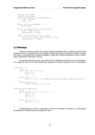 Programação Básica em Java Profa. Patrícia Augustin Jaques
33
private float saldo;
private String nome;
public ContaCorrente (String nomeDono) {
nome = nomeDono;
saldo = 0;
}
public float verificaSaldo ( ) {
return saldo;
}
public void depositaValor (float valor) {
saldo = saldo + valor;
dinheiroTotal += valor;
}
public void retiraValor (float valor) {
if (saldo >= valor) saldo = saldo – valor;
dinheiroTotal -= valor;
}
}
3.5 Herança
Chamamos de herança quando novas classes herdam propriedades (dados e métodos) de outras classes
existentes. Esse é um importante recurso da orientação a objetos que permite a reutilização de código. As classes
que herdam as propriedades são chamadas subclasses e a classe pai é chamada superclasse. Em Java é usada a
palavra extends para implementar a herança.
Por exemplo, digamos que temos uma classe Ponto que implemente um ponto com duas coordenadas x
e y e queremos construir uma classe Ponto3D que represente um ponto tri-dimensional (com 3 coordenadas).
class Ponto {
int x, y;
public Ponto (int x, int y) {
this.x = x;
this.y = y;
}
public Ponto ( ) {
this (-1, -1); // this também pode ser usado para chamar construtores
}
public void print ( ) {
System.out.print (x +", "+ y);
}
}
class Ponto3D extends Ponto {
int z;
public Ponto3D (int x, int y, int z) {
this.x = x;
this.y = y;
this.z = z;
}
public Ponto3D ( ) {
this (-1, -1, -1);
}
}
Na declaração acima, Ponto é a superclasse e Ponto3D é a subclasse. As variáveis x e y não precisam
ser declaradas em Ponto3D, pois foram herdadas de Ponto.
 