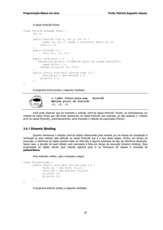 Programação Básica em Java Profa. Patrícia Augustin Jaques
35
A classe Ponto3D ficaria:
class Ponto3D extends Ponto {
int z;
public Ponto3D (int x, int y, int z) {
super (x, y); // chama o construtor Ponto (x, y)
this.z = z;
}
public Ponto3D ( ) {
this (-1, -1, -1);
}
public void print ( ) {
System.out.println (“nMétodo print da classe Ponto3D”);
super.print ( );
System.out.print (", "+z);
}
public static void main (String args []) {
Ponto3D p3 = new Ponto3D ( );
p3.print ( );
}
}
O programa acima produz o seguinte resultado:
c:jdk1.3binjava.exe Ponto3D
Método print do Ponto3D
-1, -1, -1
Você pode observar que foi chamado o método print da classe Ponto3D. Porém, se chamássemos um
método da classe Ponto que não fosse sobrescrito na classe Ponto3D (por exemplo, se não existisse o método
print na classe Ponto3D), automaticamente, seria chamado o método da superclasse (Ponto).
3.6.1 Dinamic Binding
Quando chamamos o método print do objeto referenciado pela variável p3, em tempo de compilação é
verificado se esse método está definido na classe Ponto3D que é o tipo deste objeto. Porém, em tempo de
execução, a referência do objeto poderia estar se referindo a alguma subclasse do tipo de referência declarado.
Nesse caso, a decisão de qual método será executado é feita em tempo de execução (dinamic binding). Essa
propriedade do objeto decidir qual método aplicará para si na hierarquia de classes é chamada de
polimorfismo.
Para entender melhor, veja o exemplo a seguir:
class Polimorfismo {
public static void main (String args []) {
Ponto p1 = new Ponto (1,1);
Ponto p2 = new Ponto3D (2,2,2);
p1.print ();
p2.print ();
}
}
O programa anterior produz o seguinte resultado:
 