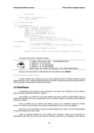 Programação Básica em Java Profa. Patrícia Augustin Jaques
38
return w*h;
}
public double circunference () {
return 2*(w+h);
}
} // da class Rectangle
class ClassesAbstratas {
public static void main (String args []) {
Shape [] shapes = new Shape [3];
shapes [0] = new Circle (2);
shapes [1] = new Rectangle (1, 3);
shapes [2] = new Rectangle (4.0, 2);
double totalArea = 0;
for (int i=0; i<shapes.length; i++) {
System.out.print ("O objeto "+i+ " é um ");
System.out.println ("O objeto "+i+ " é um "+shapes
[i].getType());
// ou utilizo instanceof
//if (shapes [i] instanceof Circle) System.out.println ("É um
Circle");
totalArea += shapes[i].area();
}
System.out.println ("Área total de todos os objetos é "+totalArea);
}
}
O programa acima produz o seguinte resultado:
c:jdk1.3binjava.exe ClassesAbstratas
O objeto 0 é um Circle
O objeto 1 é um Rectangle
O objeto 2 é um Rectangle
Área total de todos os objetos é 23.566370625435916
Note que uma classe abstrata é implementada através da palavra-chave extends:
class Rectangle extends Shape {
A classe Rectangle não é abstrata e por este motivo implementa todos os métodos abstratos da classe
Shape. Além disso, como a classe Rectangle herda todas os métodos e variáveis da superclasse ela pode utilizar o
método getType( ) implementado na classe abstrata Shape.
3.9 Interfaces
A declaração de uma interface é muito semelhante a uma classe, com a diferença de que as palavras
abstract class são substituídas pela palavra interface.
Uma interface, ao contrário de uma classe abstrata, não possui nenhuma implementação, todos os
métodos são abstratos. Mesmo que o programador omita o modificador abstract, os métodos serão considerados
abstratos por default.
Todos os métodos de uma interface são públicos, mesmo que o modificador public seja omitido.
Declarar um método de uma interface como private ou protected gera erro em tempo de compilação.
Além disso, como uma interface é apenas uma especificação de uma classe e não uma implementação,
os métodos não podem ser final ou static.
Todas as variáveis declaradas em uma interface são constantes, mesmo que não possuam os
modificadores static final. Além disso, como elas são constantes, elas devem ser inicializadas. Desta maneira,
 