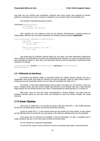 Programação Básica em Java Profa. Patrícia Augustin Jaques
39
você pode usar uma interface para compartilhar constantes entre várias classes. Essa utilização da interface
poderia ser comparada como usar um arquivo de cabeçalho com um grande número de constantes em C.
Uma interface é declarada da seguinte maneira:
interface MinhaInterface {
int getSize ( );
void setSize (int param);
}
Não é possível criar uma instância a partir de uma interface. Primeiramente, a interface precisa ser
implementada. Definimos que uma classe implementa uma interface através da palavra implements:
class MinhaClasse implements MinhaInterface {
int size;
public int getSize ( ) {
return size;
}
public void setSize (int tam) {
size = tam;
}
}
Uma classe pode ser subclasse (extends) apenas de uma classe, mas pode implementar (implements)
várias interfaces. Na declaração de uma classe que implementa várias interfaces, os nomes das interfaces devem
estar separados por vírgula (,). Além disso, uma classe pode derivar uma única superclasse e implementar várias
interfaces. Por exemplo:
class MinhaClasse extends MinhaSuperclasse implements MinhaInterface1,
MinhaInterface 2 {
3.9.1 Utilizando as Interfaces
As interfaces são bastante usadas na amarração dinâmica de métodos (dinamic binding). Para que o
interpretador possa decidir qual classe ele chamará em tempo de execução, todas as classes devem possuir o
método para que não seja gerado nenhum erro em tempo de compilação (ver seção 3.6.1).
Na verdade, a nossa classe abstrata Shape (vista na seção 3.8) poderia ser uma interface. Temos que
tomar o cuidado, porém, para que nenhum método seja definido em uma interface. Para que a classe abstrata
Shape pudesse ser uma interface teríamos que retirar a implementação do método getType () e a variável cor.
Além disso, como em Java não existe conceitualmente a herança múltipla, uma classe pode ser
subclasse (extends) apenas de uma única classe. Nas situações em que é útil herança múltipla, são usadas
interfaces.
3.10 Inner Classes
Inner class, ou nested class, é um conceito que surgiu a partir da versão JDK 1.1. Nas versões anteriores
do JDK eram permitidas apenas classes top-level que pertenciam a pacotes.
A partir da versão JDK 1.1, o Java suporta classes que são membros de outras classes, ou seja, classes
que são definidas dentro do escopo de uma outra classe ou são anônimas, definidas dentro de uma expressão.
Inner classes são um fenômeno do compilador e não do interpretador. Ou seja, o compilador gera o
código necessário para que a inner class acesse os dados da enclosing class.
As inner classes tem as seguintes propriedades:
O nome da inner class tem que ser diferente do nome da enclosing classe (classe o qual está dentro).
 