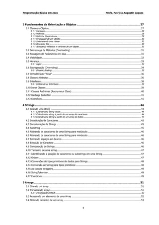Programação Básica em Java Profa. Patrícia Augustin Jaques
4
3 Fundamentos da Orientação a Objetos ............................................................................27
3.1 Classes e Objetos.............................................................................................................................27
3.1.1 Variáveis ...................................................................................................................................................... 28
3.1.2 Métodos....................................................................................................................................................... 28
3.1.3 Métodos Construtores ................................................................................................................................... 29
3.1.4 Finalização de um Objeto.............................................................................................................................. 30
3.1.5 Instanciando uma classe............................................................................................................................... 30
3.1.6 Operador this ............................................................................................................................................... 30
3.1.7 Acessando métodos e variáveis de um objeto................................................................................................. 30
3.2 Sobrecarga de Métodos (Overloading) ...............................................................................................31
3.3 Passagem de Parâmetros em Java.....................................................................................................31
3.4 Visibilidade......................................................................................................................................32
3.5 Herança..........................................................................................................................................33
3.5.1 super........................................................................................................................................................... 34
3.6 Sobreposição (Overriding) ................................................................................................................34
3.6.1 Dinamic Binding............................................................................................................................................ 35
3.7 O Modificador “final” ........................................................................................................................36
3.8 Classes Abstratas.............................................................................................................................36
3.9 Interfaces .......................................................................................................................................38
3.9.1 Utilizando as Interfaces................................................................................................................................. 39
3.10 Inner Classes.................................................................................................................................39
3.11 Classes Anônimas (Anonymous Class)..............................................................................................40
3.12 Garbage Collection .........................................................................................................................41
3.13 Exercícios......................................................................................................................................41
4 Strings ..............................................................................................................................44
4.1 Criando uma string ..........................................................................................................................44
4.1.1 Criando uma string vazia:.............................................................................................................................. 44
4.1.2 Criando uma string a partir de um array de caracteres:................................................................................... 44
4.1.3 Criando uma String a partir de um array de bytes:.......................................................................................... 44
4.2 Substituição de Caracteres................................................................................................................45
4.3 Concatenação de Strings ..................................................................................................................45
4.4 Substring ........................................................................................................................................45
4.5 Alterando os caracteres de uma String para maiúsculo ........................................................................46
4.6 Alterando os caracteres de uma String para minúsculo........................................................................46
4.7 Retirando espaços em branco ...........................................................................................................46
4.8 Extração de Caractere ......................................................................................................................46
4.9 Comparação de Strings.....................................................................................................................46
4.10 Tamanho de uma string..................................................................................................................47
4.11 Identificando a posição de caracteres ou substrings em uma String ....................................................47
4.12 Ordem ..........................................................................................................................................47
4.13 Conversões de tipos primitivos de dados para Strings........................................................................48
4.14 Conversão de String para tipos primitivos:........................................................................................48
4.15 As classes Wrappers.......................................................................................................................49
4.16 StringTokenizer..............................................................................................................................49
4.17 Exercícios......................................................................................................................................49
5 Arrays ...............................................................................................................................51
5.1 Criando um array.............................................................................................................................51
5.2 Inicializando arrays ..........................................................................................................................51
5.2.1 Inicialização Default...................................................................................................................................... 52
5.3 Acessando um elemento de uma Array ..............................................................................................52
5.4 Obtendo tamanho de um array .........................................................................................................53
 