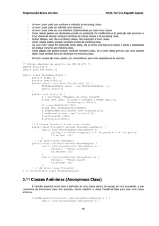 Programação Básica em Java Profa. Patrícia Augustin Jaques
40
A inner classe pode usar variáveis e métodos da enclosing classe.
A inner classe pode ser definida como abstract.
A inner classe pode ser uma interface implementada por outra inner classe.
Inner classes podem ser declaradas private ou protected. Os modificadores de proteção não previnem a
inner classe de acessar variáveis membros de outras classes e da enclosing class.
Outras classes, que não a enclosing classe, não enxergam a inner classe.
Inner classes podem acessar variáveis private da enclosing class.
Se uma inner classe for declarada como static, ela se torna uma top-level classe e perde a capacidade
de acessar variáveis da enclosing class.
Inner classes não podem possuir variáveis membros static. Se a inner classe precisa usar uma variável
static, essa variável deve ser declarada na enclosing class.
As inner classes são mais usadas, por conveniência, para criar adaptadores de eventos.
/* Código adaptado da apostila da SUN SL-276 */
import java.awt.*;
import java.awt.event.*;
public class TestaInnerClass {
private Frame f;
private TextField tf;
public static void main (String args []) {
TestaInnerClass inner = new TestaInnerClass ();
inner.inicio();
}
public void inicio () {
f = new Frame ("Exemplo de Inner Class");
f.add (new Label ("Clique e arraste o mouse aqui."),
BorderLayout.NORTH);
tf = new TextField (30);
f.add (tf, BorderLayout.SOUTH);
f.addMouseMotionListener (new Tratador1());
f.addMouseListener (new Tratador2());
f.setSize(300, 200);
f.setVisible(true);
}
// A classe Tratador1 é uma inner classe
public class Tratador1 extends MouseMotionAdapter {
public void mouseDragged (MouseEvent e) {
String s = "Mouse Dragging: X = "+e.getX()+" Y = "+e.getY();
tf.setText (s);
}
} // da inner class Tratador1
public class Tratador2 extends MouseAdapter {
public void mouseEntered (MouseEvent e) {
String s = "Mouse entrou";
tf.setText (s);
}
public void mouseExited (MouseEvent e) {
String s = "Mouse saiu";
tf.setText (s);
}
} // da inner class Tratador2
} // da enclosing class TestaInnerClass
3.11 Classes Anônimas (Anonymous Class)
É também possível incluir toda a definição de uma classe dentro do escopo de uma expressão, a que
chamamos de anonymous class. Por exemplo, vamos redefinir a classe TestaInnerClass para usar uma classe
anônima.
f.addMouseMotionListener (new MouseMotionAdapter ( ) {
public void mouseDragged (MouseEvent e) {
 