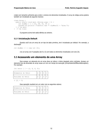 Programação Básica em Java Profa. Patrícia Augustin Jaques
52
criado com tamanho suficiente para conter o número de elementos inicializados. O array do código acima poderia
também ser inicializado da seguinte maneira:
class Array {
public static void main (String args [ ]) {
int diaMes [ ] = {31, 28, 31, 30 };
System.out.println (“Janeiro tem “+ diaMes[0] + “dias.”);
} // do main
} // da class
O programa acima terá saída idêntica ao anterior.
5.2.1 Inicialização Default
Quando você cria um array de um tipo de dado primitivo, ele é inicializado por default. Por exemplo, a
declaração
int diaMes [ ] = new int [4];
cria um array com 4 posições (de 0 a 3) com todos os elementos inicializados com zero (0).
5.3 Acessando um elemento de uma Array
Para acessar um elemento de um array deve se indicar o índice desejado entre colchetes. Acessar um
elemento fora da dimensão do array causa um erro em tempo de execução (ArrayIndexOutOfBoundsException).
Por exemplo:
int vetor [ ] = {2, 4, 6, 6};
Elementos do Vetor 2 4 6 6
Posições do Vetor 0 1 2 3
v [2] = 3;
Essa operação resultará em um vetor com os seguintes valores:
Elementos do Vetor 2 4 3 6
Posições do Vetor 0 1 2 3
 