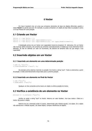 Programação Básica em Java Profa. Patrícia Augustin Jaques
55
6 Vector
Em Java é possível criar um array que armazene elementos de tipos de objetos diferentes usando a
classe Vector do pacote java.util. Por exemplo, eu posso armazenar um objeto do tipo Data na posição 0 (zero)
e do tipo Pessoa em outra posição.
6.1 Criando um Vector
Vector v = new Vector ( );
Vector v = new Vector (int capacidadeInicial);
Vector v = new Vector (int capacidadeInicial, int capacidadeIncremento);
A declaração acima cria um Vector com capacidade inicial de armazenar 10 elementos. Em um Vector
não é preciso definir tamanho, ele aumenta seu tamanho automaticamente à medida que novos elementos forem
definidos. Se não for definido um valor de incremento, ele dobrará de tamanho toda vez que atingir a sua
capacidade.
6.2 Inserindo objetos em um Vector
6.2.1 Inserindo um elemento em uma determinada posição
v.add (3, “azul”);
v.insertElementAt (“azul”, 3);
No exemplo acima estamos inserindo na posição 3 do Vector a string “azul”. Todos os elementos a partir
da posição 3 serão automaticamente empurrados para a próxima posição.
6.2.2 Inserindo um elemento no final do Vector
v.add (“azul”);
v.addElement (“azul”);
Qualquer um dos comandos acima insere um objeto na última posição do Vector.
6.3 Verifica a existência de um elemento no Vector
boolean b = v.contains (“azul”);
Verifica se existe a string “azul” no Vector. Retorna um valor boolean; true caso exista e false se o
Vector não possui o objeto.
Retorna true se o elemento existe no Vector, determinado pelo método equals( ) do objeto. Se o objeto
não sobrescreve o método equals( ) da classe Object, compara referências de objetos.
 
