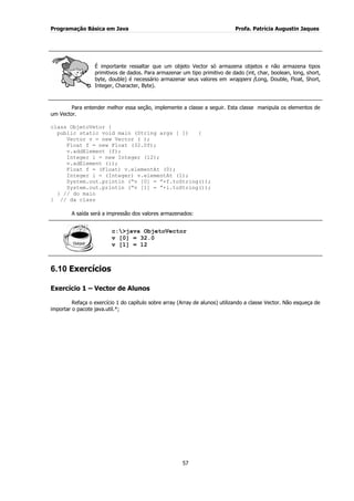 Programação Básica em Java Profa. Patrícia Augustin Jaques
57
É importante ressaltar que um objeto Vector só armazena objetos e não armazena tipos
primitivos de dados. Para armazenar um tipo primitivo de dado (int, char, boolean, long, short,
byte, double) é necessário armazenar seus valores em wrappers (Long, Double, Float, Short,
Integer, Character, Byte).
Para entender melhor essa seção, implemente a classe a seguir. Esta classe manipula os elementos de
um Vector.
class ObjetoVetor {
public static void main (String args [ ]) {
Vector v = new Vector ( );
Float f = new Float (32.0f);
v.addElement (f);
Integer i = new Integer (12);
v.adElement (i);
Float f = (Float) v.elementAt (0);
Integer i = (Integer) v.elementAt (1);
System.out.println (“v [0] = ”+f.toString());
System.out.println (“v [1] = ”+i.toString());
} // do main
} // da class
A saída será a impressão dos valores armazenados:
c:>java ObjetoVector
v [0] = 32.0
v [1] = 12
6.10 Exercícios
Exercício 1 – Vector de Alunos
Refaça o exercício 1 do capítulo sobre array (Array de alunos) utilizando a classe Vector. Não esqueça de
importar o pacote java.util.*;
 