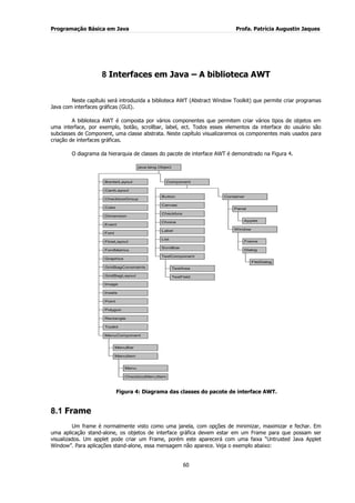 Programação Básica em Java Profa. Patrícia Augustin Jaques
60
8 Interfaces em Java – A biblioteca AWT
Neste capítulo será introduzida a biblioteca AWT (Abstract Window Toolkit) que permite criar programas
Java com interfaces gráficas (GUI).
A biblioteca AWT é composta por vários componentes que permitem criar vários tipos de objetos em
uma interface, por exemplo, botão, scrollbar, label, ect. Todos esses elementos da interface do usuário são
subclasses de Component, uma classe abstrata. Neste capítulo visualizaremos os componentes mais usados para
criação de interfaces gráficas.
O diagrama da hierarquia de classes do pacote de interface AWT é demonstrado na Figura 4.
BorderLayout
CardLayout
CheckboxGroup
Color
Dimension
Event
Font
FlowLayout
FontMetrics
Graphics
GridBagConstraints
GridBagLayout
Image
Insets
Point
Polygon
Rectangle
Toolkit
MenuBar
Menu
CheckboxMenuItem
MenuItem
MenuComponent
Button
Canvas
Checkbox
Choice
Label
List
Scrollbar
TextArea
TextField
TextComponent
Applet
Panel
Frame
FileDialog
Dialog
Window
Container
Component
java.lang.Object
Figura 4: Diagrama das classes do pacote de interface AWT.
8.1 Frame
Um frame é normalmente visto como uma janela, com opções de minimizar, maximizar e fechar. Em
uma aplicação stand-alone, os objetos de interface gráfica devem estar em um Frame para que possam ser
visualizados. Um applet pode criar um Frame, porém este aparecerá com uma faixa “Untrusted Java Applet
Window”. Para aplicações stand-alone, essa mensagem não aparece. Veja o exemplo abaixo:
 
