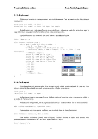 Programação Básica em Java Profa. Patrícia Augustin Jaques
63
8.2.3 GridLayout
O GridLayout organiza os componentes em uma grade imaginária. Pode ser usado um dos dois métodos
construtores:
GridLayout (int rows, int cols);
GridLayout (int rows, int cols, int hgap, int vgap);
Os parâmetros rows e cols especificam o número de linhas e colunas da grade. Os parâmetros hgap e
vgap determinam o espaçamento horizontal e vertical entre os componentes.
O programa abaixo cria um Frame com cinco botões e layout BorderLayout.
import java.awt.*;
class GerenciadorGridLayout {
public static void main (String args[]) {
Frame f = new Frame ();
GridLayout layout = new GridLayout (2, 2);
// GridLayout layout = new GridLayout (2, 2, 10, 10); -> com
espaçamento
f.setLayout (layout);
Button b1 = new Button ("um");
Button b2 = new Button ("dois");
Button b3 = new Button ("três");
Button b4 = new Button ("quatro");
Button b5 = new Button ("cinco");
f.add (b1);
f.add (b2);
f.add (b3);
f.add (b4);
f.add (b5);
f.pack();
f.setVisible (true);
}
}
8.2.4 CardLayout
O CardLayout permite alternar entre várias janelas, onde é exibida uma única janela de cada vez. Para
criar um objeto CardLayout pode ser usado um dos seguintes métodos construtores:
CardLayout ();
CardLayout (int hgap, int vgap);
No CardLayout hgap e vgap especificam a distância horizontal e vertical entre o componente exibido e
as bordas do Frame ou Panel.
Para adicionar componentes, isto é, páginas ao CardLayout, é usado o método add da classe Container:
add (String nomeDaPagina, Component comp);
Para visualizar uma nova página, você deve usar o método show da classe CardLayout:
show (Container container, String nome);
Onde frame é o container (Frame, Panel ou Applet) e nome é o nome da página a ser exibida. Para
entender melhor o funcionamento do CardLayout, veja o exemplo a seguir:
import java.awt.*;
 