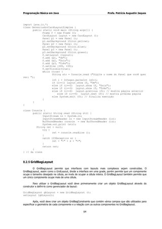 Programação Básica em Java Profa. Patrícia Augustin Jaques
64
import java.io.*;
class GerenciadorCardLayoutSimples {
public static void main (String args[]) {
Frame f = new Frame ();
CardLayout layout = new CardLayout ();
Panel p1 = new Panel ();
p1.setBackground (Color.yellow);
Panel p2 = new Panel ();
p2.setBackground (Color.blue);
Panel p3 = new Panel ();
p3.setBackground (Color.green);
f.setLayout (layout);
f.add (p1, "Um");
f.add (p2, "Dois");
f.add (p3, "Três");
f.setSize (300, 100);
f.setVisible(true);
while (true) {
String str = Console.read ("Digite o nome do Panel que você quer
ver: ");
int i = Integer.parseInt (str);
if (i==1) layout.show (f, "Um");
else if (i==2) layout.show (f, "Dois");
else if (i==3) layout.show (f, "Três");
else if (i==4) layout.previous (f); // mostra página anterior
else if (i==5) layout.next (f); // mostra próxima página
else System.exit (0); // finaliza execução
}
}
}
class Console {
public static String read (String str) {
InputStream in = System.in;
InputStreamReader is = new InputStreamReader (in);
BufferedReader console = new BufferedReader (is);
System.out.print (str);
String ret = null;
try {
ret = console.readLine ();
}
catch (IOException e) {
ret = "<" + e + ">";
}
return ret;
}
} // da class
8.2.5 GridBagLayout
O GridBagLayout permite que interfaces com layouts mais complexos sejam construídas. O
GridBagLayout, assim como o GridLayout, divide a interface em uma grade, porém permite que um componente
ocupe o tamanho desejado na célula, ao invés de ocupar a célula inteira. O GridBagLayout também permite que
um único componente ocupe mais de uma célula.
Para utilizar o GridBagLayout você deve primeiramente criar um objeto GridBagLayout através do
construtor e defini-lo como gerenciador de layout:
GridBagLayout gbLayout = new GridBagLayout ();
setLayout (gbLayout);
Após, você deve criar um objeto GridBagConstraints que contém vários campos que são utilizados para
especificar a geometria de cada componente e a relação com os outros componentes no GridBaglayout.
 