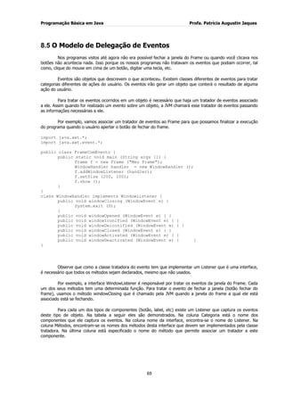 Programação Básica em Java Profa. Patrícia Augustin Jaques
69
8.5 O Modelo de Delegação de Eventos
Nos programas vistos até agora não era possível fechar a janela do Frame ou quando você clicava nos
botões não acontecia nada. Isso porque os nossos programas não tratavam os eventos que podiam ocorrer, tal
como, clique do mouse em cima de um botão, digitar uma tecla, etc.
Eventos são objetos que descrevem o que aconteceu. Existem classes diferentes de eventos para tratar
categorias diferentes de ações do usuário. Os eventos irão gerar um objeto que conterá o resultado de alguma
ação do usuário.
Para tratar os eventos ocorridos em um objeto é necessário que haja um tratador de eventos associado
a ele. Assim quando for realizado um evento sobre um objeto, a JVM chamará esse tratador de eventos passando
as informações necessárias a ele.
Por exemplo, vamos associar um tratador de eventos ao Frame para que possamos finalizar a execução
do programa quando o usuário apertar o botão de fechar do frame.
import java.awt.*;
import java.awt.event.*;
public class FrameComEvento {
public static void main (String args []) {
Frame f = new Frame ("Meu Frame");
WindowHandler handler = new WindowHandler ();
f.addWindowListener (handler);
f.setSize (200, 100);
f.show ();
}
}
class WindowHandler implements WindowListener {
public void windowClosing (WindowEvent e) {
System.exit (0);
}
public void windowOpened (WindowEvent e) { }
public void windowIconified (WindowEvent e) { }
public void windowDeiconified (WindowEvent e) { }
public void windowClosed (WindowEvent e) { }
public void windowActivated (WindowEvent e) { }
public void windowDeactivated (WindowEvent e) { }
}
Observe que como a classe tratadora do evento tem que implementar um Listener que é uma interface,
é necessário que todos os métodos sejam declarados, mesmo que não usados.
Por exemplo, a interface WindowListener é responsável por tratar os eventos da janela do Frame. Cada
um dos seus métodos tem uma determinada função. Para tratar o evento de fechar a janela (botão fechar do
frame), usamos o método windowClosing que é chamado pela JVM quando a janela do frame a qual ele está
associado está se fechando.
Para cada um dos tipos de componentes (botão, label, etc) existe um Listener que captura os eventos
deste tipo de objeto. Na tabela a seguir eles são demonstrados. Na coluna Categoria está o nome dos
componentes que ele captura os eventos. Na coluna nome da interface, encontra-se o nome do Listener. Na
coluna Métodos, encontram-se os nomes dos métodos desta interface que devem ser implementados pela classe
tratadora. Na última coluna está especificado o nome do método que permite associar um tratador a este
componente.
 